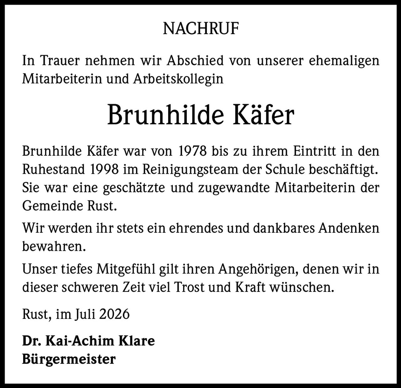 <p><strong>NACHRUF</strong></p>

<p>In Trauer nehmen wir Abschied von unserer ehemaligen Mitarbeiterin und Arbeitskollegin</p>

<p><strong>Brunhilde Käfer</strong></p>

<p>Brunhilde Käfer war von 1978 bis zu ihrem Eintritt in den Ruhestand 1998 im Reinigungsteam der Schule beschäftigt. Sie war eine geschätzte und zugewandte Mitarbeiterin der Gemeinde Rust.</p>

<p>Wir werden ihr stets ein ehrendes und dankbares Andenken bewahren.</p>

<p>Unser tiefes Mitgefühl gilt ihren Angehörigen, denen wir in dieser schweren Zeit viel Trost und Kraft wünschen.</p>

<p>Rust, im Juli 2026</p>

<p><strong>Dr. Kai-Achim Klare</strong><br/>
<strong>Bürgermeister</strong></p>