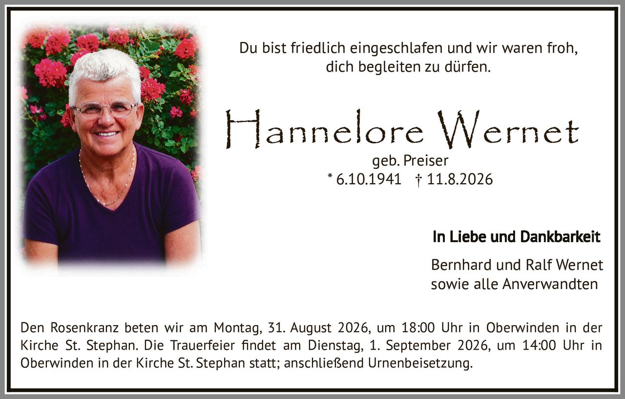 <p>Du bist friedlich eingeschlafen und wir waren froh, dich begleiten zu dürfen.</p>

<p><strong>Hannelore Wernet</strong><br>
geb. Preiser<br>
* 6.10.1941  † 11.8.2026</p>

<p>In Liebe und Dankbarkeit<br>
Bernhard und Ralf Wernet<br>
sowie alle Anverwandten</p>

<p>Den Rosenkranz beten wir am Montag, 31. August 2026, um 18:00 Uhr in Oberwinden in der Kirche St. Stephan. Die Trauerfeier findet am Dienstag, 1. September 2026, um 14:00 Uhr in Oberwinden in der Kirche St. Stephan statt; anschließend Urnenbeisetzung.</p>