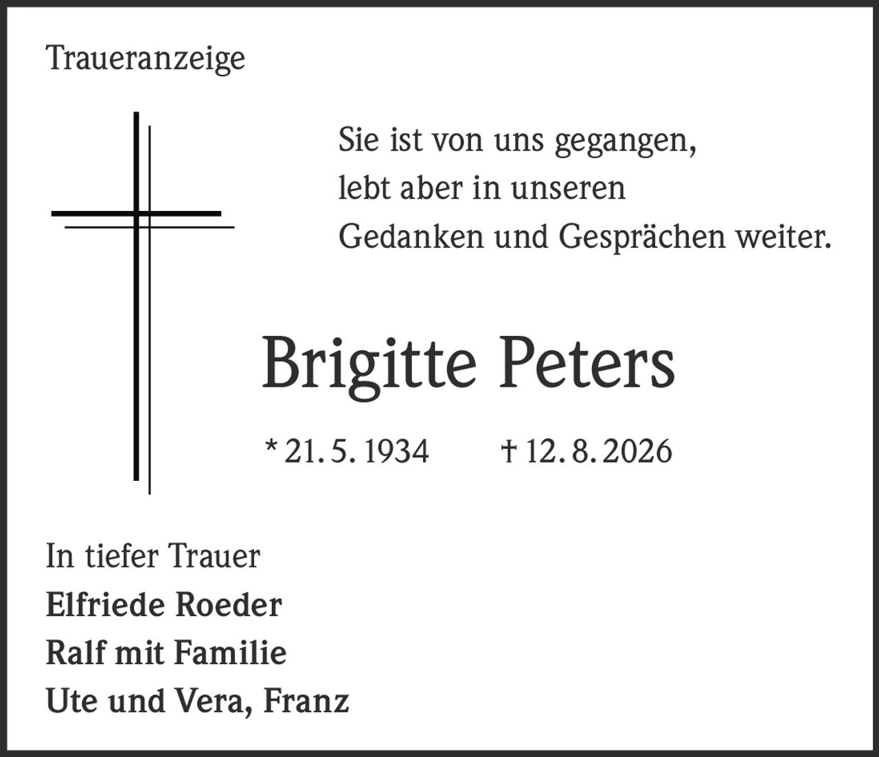 <p>Sie ist von uns gegangen, lebt aber in unseren Gedanken und Gesprächen weiter.</p><p><strong>Brigitte Peters</strong><br>* 21. 5. 1934 † 12. 8. 2026</p><p>In tiefer Trauer<br><strong>Elfriede Roeder</strong><br><strong>Ralf mit Familie</strong><br><strong>Ute und Vera, Franz</strong></p>