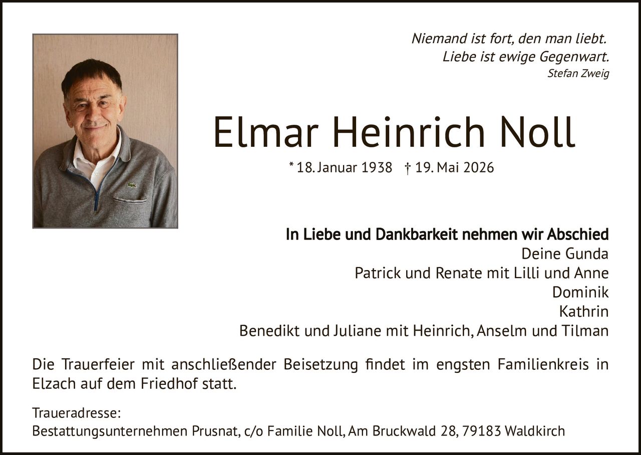 <p><i>Niemand ist fort, den man liebt.<br>Liebe ist ewige Gegenwart.<br>Stefan Zweig</i></p><p><strong>Elmar Heinrich Noll</strong><br>* 18. Januar 1938 † 19. Mai 2026</p><p>In Liebe und Dankbarkeit nehmen wir Abschied<br>Deine Gunda<br>Patrick und Renate mit Lilli und Anne<br>Dominik<br>Kathrin<br>Benedikt und Juliane mit Heinrich, Anselm und Tilman</p><p>Die Trauerfeier mit anschließender Beisetzung findet im engsten Familienkreis in Elzach auf dem Friedhof statt.</p><p>Traueradresse:<br>Bestattungsunternehmen Prusnat, c/o Familie Noll, Am Bruckwald 28, 79183 Waldkirch</p>