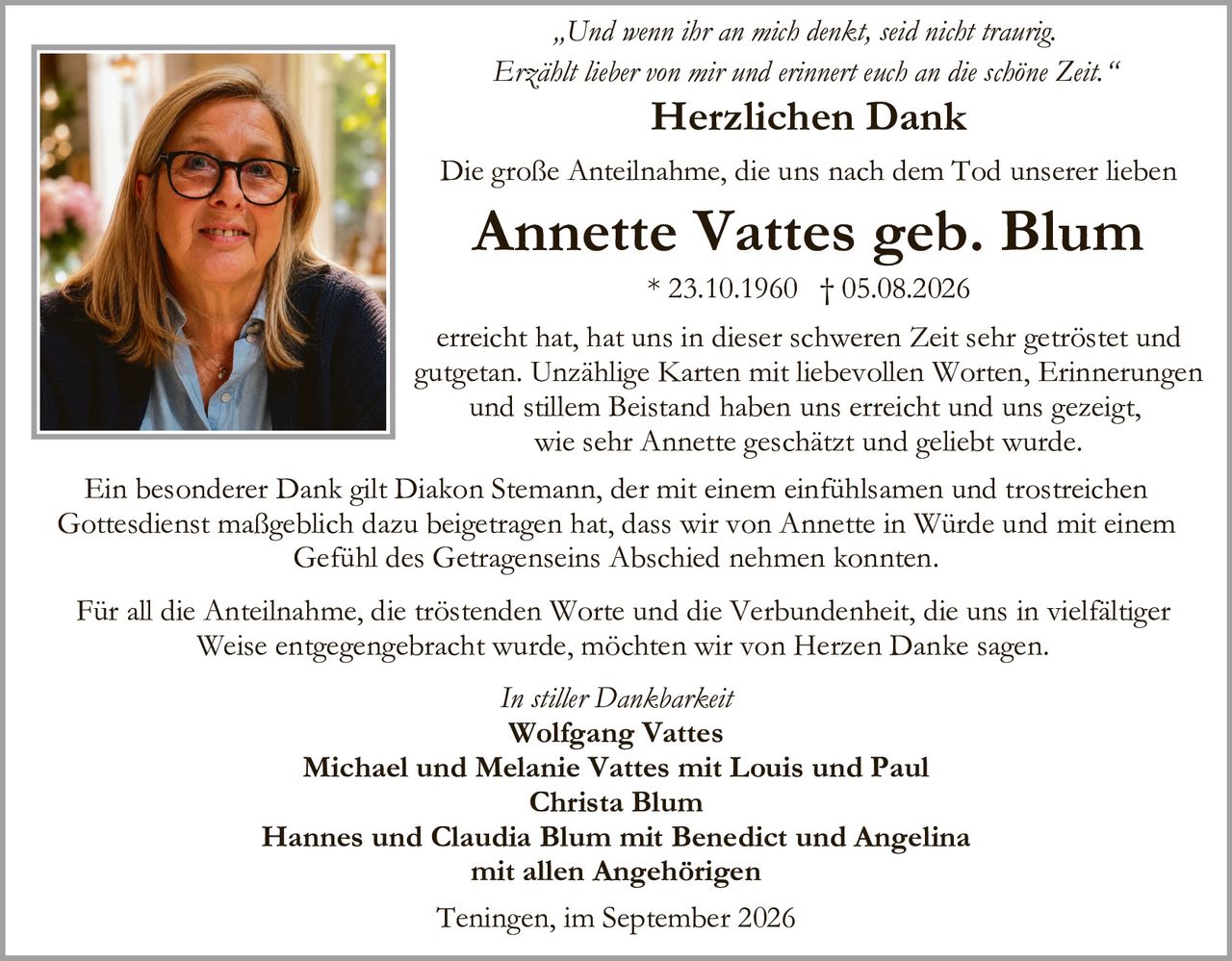 <p><i>„Und wenn ihr an mich denkt, seid nicht traurig.<br>Erzählt lieber von mir und erinnert euch an die schöne Zeit."</i></p><p><strong>Herzlichen Dank</strong></p><p>Die große Anteilnahme, die uns nach dem Tod unserer lieben</p><p><strong>Annette Vattes geb. Blum</strong><br>* 23.10.1960 † 05.08.2026</p><p>erreicht hat, hat uns in dieser schweren Zeit sehr getröstet und gutgetan. Unzählige Karten mit liebevollen Worten, Erinnerungen und stillem Beistand haben uns erreicht und uns gezeigt, wie sehr Annette geschätzt und geliebt wurde.</p><p>Ein besonderer Dank gilt Diakon Stemann, der mit einem einfühlsamen und trostreichen Gottesdienst maßgeblich dazu beigetragen hat, dass wir von Annette in Würde und mit einem Gefühl des Getragenseins Abschied nehmen konnten.</p><p>Für all die Anteilnahme, die tröstenden Worte und die Verbundenheit, die uns in vielfältiger Weise entgegengebracht wurde, möchten wir von Herzen Danke sagen.</p><p><i>In stiller Dankbarkeit</i></p><p><strong>Wolfgang Vattes</strong><br><strong>Michael und Melanie Vattes mit Louis und Paul</strong><br><strong>Christa Blum</strong><br><strong>Hannes und Claudia Blum mit Benedict und Angelina</strong><br><strong>mit allen Angehörigen</strong></p><p>Teningen, im September 2026</p>