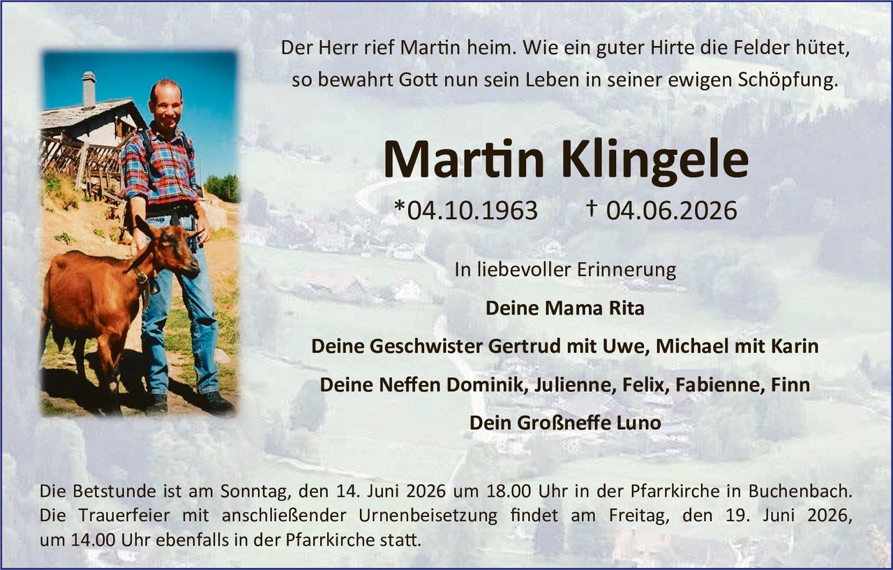 <p>Der Herr rief Martin heim. Wie ein guter Hirte die Felder hütet, so bewahrt Gott nun sein Leben in seiner ewigen Schöpfung.</p>

<p><strong>Martin Klingele</strong><br>
*04.10.1963     † 04.06.2026</p>

<p>In liebevoller Erinnerung</p>

<p><strong>Deine Mama Rita</strong></p>

<p><strong>Deine Geschwister Gertrud mit Uwe, Michael mit Karin</strong></p>

<p><strong>Deine Neffen Dominik, Julienne, Felix, Fabienne, Finn</strong></p>

<p><strong>Dein Großneffe Luno</strong></p>

<p>Die Betstunde ist am Sonntag, den 14. Juni 2026 um 18.00 Uhr in der Pfarrkirche in Buchenbach. Die Trauerfeier mit anschließender Urnenbeisetzung findet am Freitag, den 19. Juni 2026, um 14.00 Uhr ebenfalls in der Pfarrkirche statt.</p>