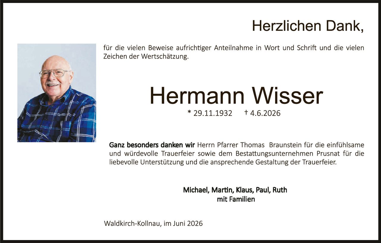 <p><strong>Herzlichen Dank,</strong></p><p>für die vielen Beweise aufrichtiger Anteilnahme in Wort und Schrift und die vielen Zeichen der Wertschätzung.</p><p><strong>Hermann Wisser</strong><br>* 29.11.1932     † 4.6.2026</p><p>Ganz besonders danken wir <strong>Herrn Pfarrer Thomas Braunstein</strong> für die einfühlsame und würdevolle Trauerfeier sowie dem Bestattungsunternehmen Prusnat für die liebevolle Unterstützung und die ansprechende Gestaltung der Trauerfeier.</p><p><strong>Michael, Martin, Klaus, Paul, Ruth<br>mit Familien</strong></p><p>Waldkirch-Kollnau, im Juni 2026</p>