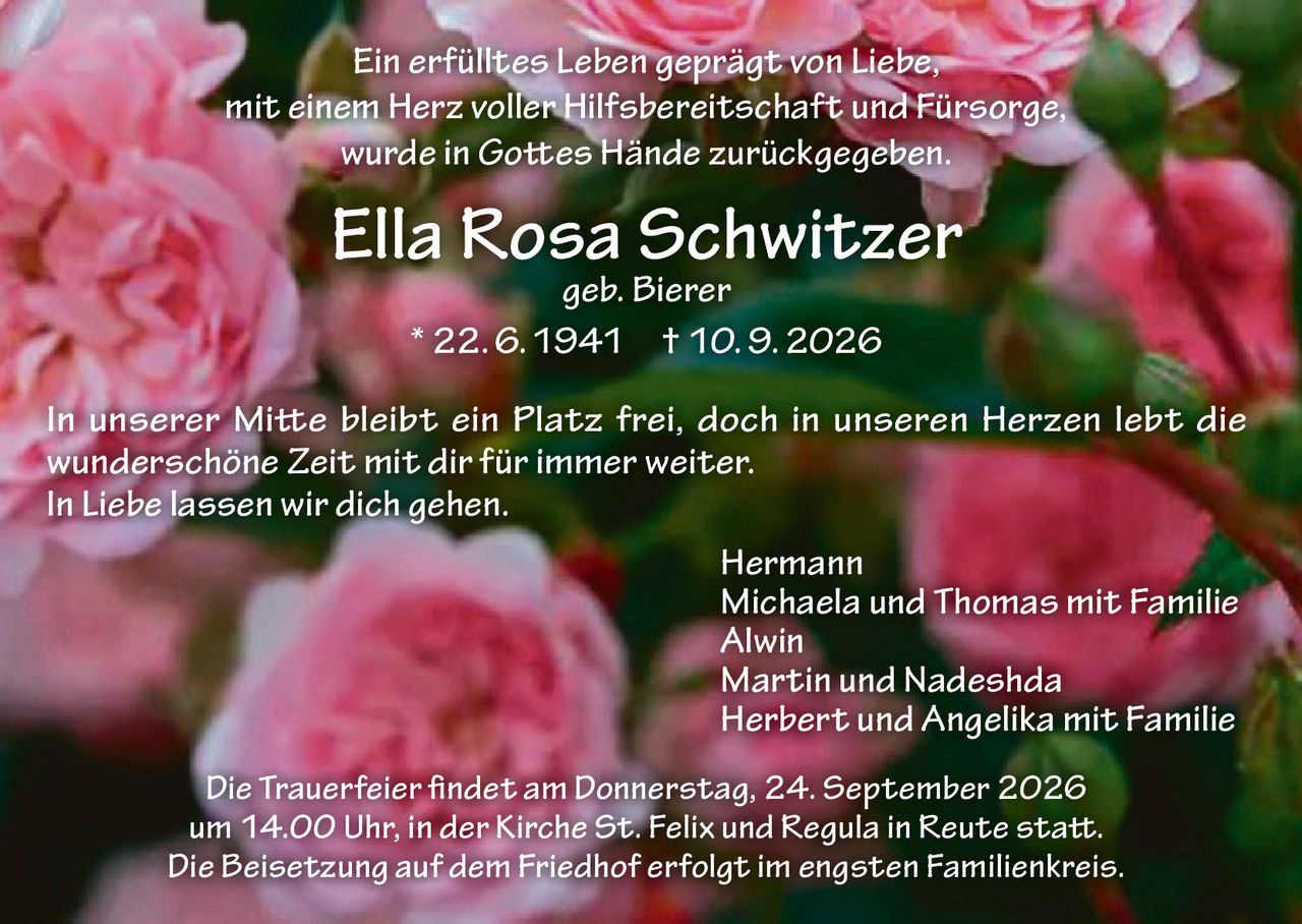 <p>Ein erfülltes Leben geprägt von Liebe, mit einem Herz voller Hilfsbereitschaft und Fürsorge, wurde in Gottes Hände zurückgegeben.</p>
<p><strong>Ella Rosa Schwitzer geb. Bierer</strong><br>* 22. 6. 1941 † 10. 9. 2026</p>
<p>In unserer Mitte bleibt ein Platz frei, doch in unseren Herzen lebt die wunderschöne Zeit mit dir für immer weiter.<br>In Liebe lassen wir dich gehen.</p>
<p>Hermann<br>Michaela und Thomas mit Familie<br>Alwin<br>Martin und Nadeshda<br>Herbert und Angelika mit Familie</p>
<p>Die Trauerfeier findet am Donnerstag, 24. September 2026 um 14.00 Uhr, in der Kirche St. Felix und Regula in Reute statt.<br>Die Beisetzung auf dem Friedhof erfolgt im engsten Familienkreis.</p>