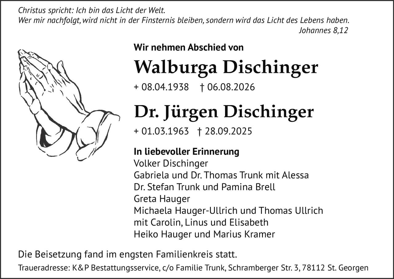 <p><i>Christus spricht: Ich bin das Licht der Welt. Wer mir nachfolgt, wird nicht in der Finsternis bleiben, sondern wird das Licht des Lebens haben. Johannes 8,12</i></p><p><strong>Wir nehmen Abschied von</strong></p><p><strong>Walburga Dischinger</strong><br>+ 08.04.1938 † 06.08.2026</p><p><strong>Dr. Jürgen Dischinger</strong><br>+ 01.03.1963 † 28.09.2025</p><p><strong>In liebevoller Erinnerung</strong><br>Volker Dischinger<br>Gabriela und Dr. Thomas Trunk mit Alessa<br>Dr. Stefan Trunk und Pamina Brell<br>Greta Hauger<br>Michaela Hauger-Ullrich und Thomas Ullrich mit Carolin, Linus und Elisabeth<br>Heiko Hauger und Marius Kramer</p><p>Die Beisetzung fand im engsten Familienkreis statt.<br>Traueradresse: K&P Bestattungsservice, c/o Familie Trunk, Schramberger Str. 3, 78112 St. Georgen</p>