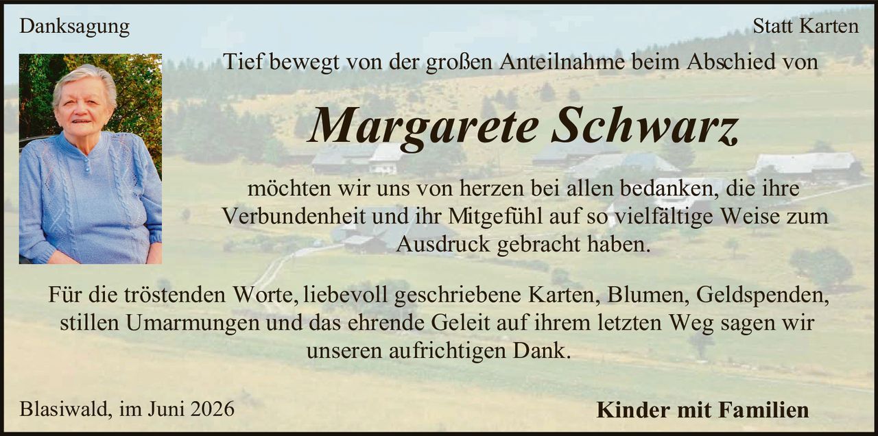 <p><strong>Danksagung</strong> <strong>Statt Karten</strong></p>

<p>Tief bewegt von der großen Anteilnahme beim Abschied von</p>

<p><i>Margarete Schwarz</i></p>

<p>möchten wir uns von herzen bei allen bedanken, die ihre Verbundenheit und ihr Mitgefühl auf so vielfältige Weise zum Ausdruck gebracht haben.</p>

<p>Für die tröstenden Worte, liebevoll geschriebene Karten, Blumen, Geldspenden, stillen Umarmungen und das ehrende Geleit auf ihrem letzten Weg sagen wir unseren aufrichtigen Dank.</p>

<p>Blasiwald, im Juni 2026 <strong>Kinder mit Familien</strong></p>