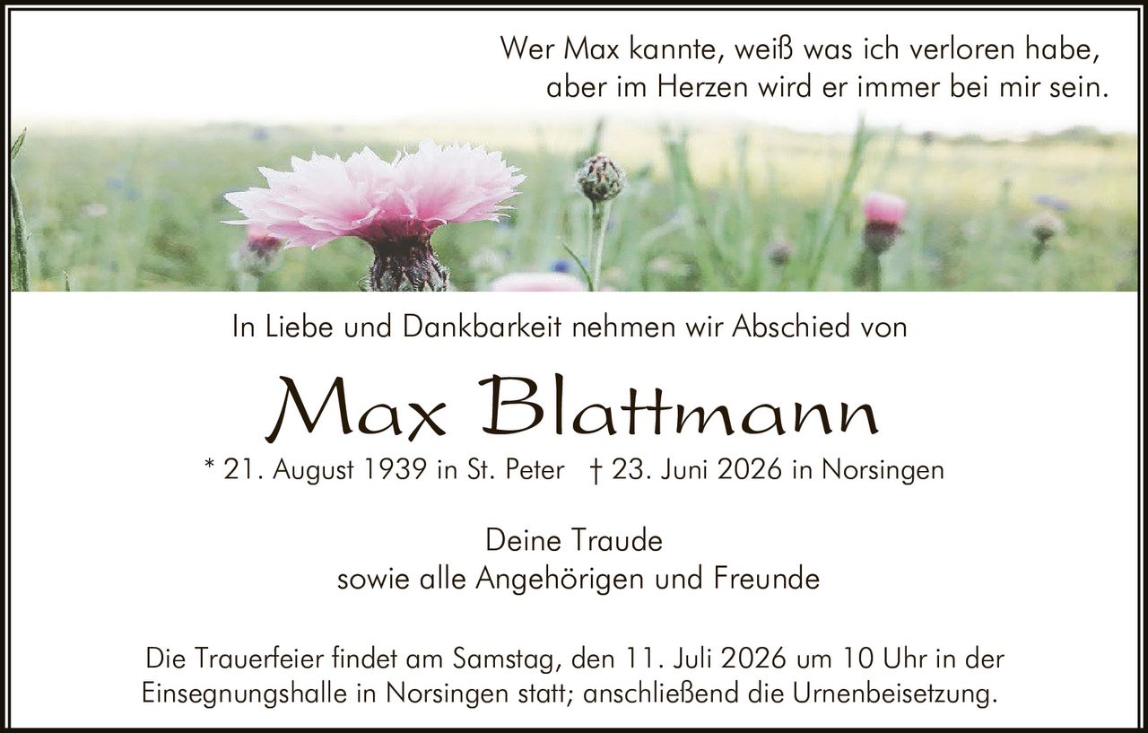 <p>Wer Max kannte, weiß was ich verloren habe, aber im Herzen wird er immer bei mir sein.</p><p><strong>Max Blattmann</strong><br />* 21. August 1939 in St. Peter † 23. Juni 2026 in Norsingen</p><p>In Liebe und Dankbarkeit nehmen wir Abschied von</p><p><strong>Max Blattmann</strong></p><p>Deine Traude<br />sowie alle Angehörigen und Freunde</p><p>Die Trauerfeier findet am Samstag, den 11. Juli 2026 um 10 Uhr in der Einsegnungshalle in Norsingen statt; anschließend die Urnenbeisetzung.</p>