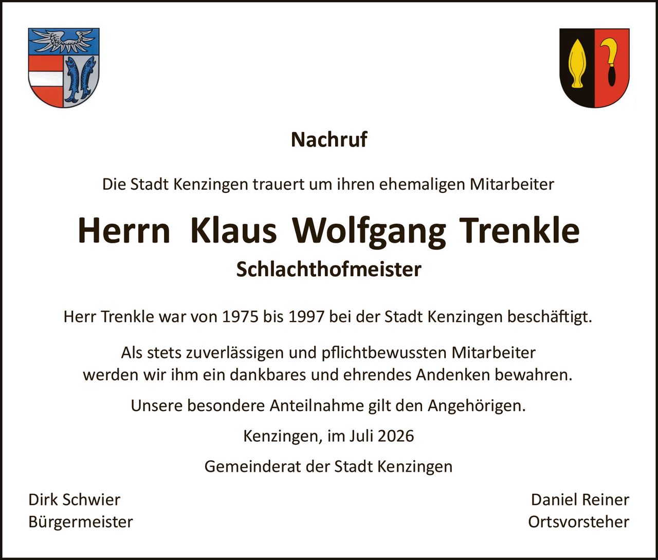 <p><strong>Nachruf</strong></p>

<p>Die Stadt Kenzingen trauert um ihren ehemaligen Mitarbeiter</p>

<p><strong>Herrn Klaus Wolfgang Trenkle</strong><br/><strong>Schlachthofmeister</strong></p>

<p>Herr Trenkle war von 1975 bis 1997 bei der Stadt Kenzingen beschäftigt.</p>

<p>Als stets zuverlässigen und pflichtbewussten Mitarbeiter werden wir ihm ein dankbares und ehrendes Andenken bewahren.</p>

<p>Unsere besondere Anteilnahme gilt den Angehörigen.</p>

<p>Kenzingen, im Juli 2026</p>

<p>Gemeinderat der Stadt Kenzingen</p>

<p>Dirk Schwier<br/>Bürgermeister</p>

<p>Daniel Reiner<br/>Ortsvorsteher</p>