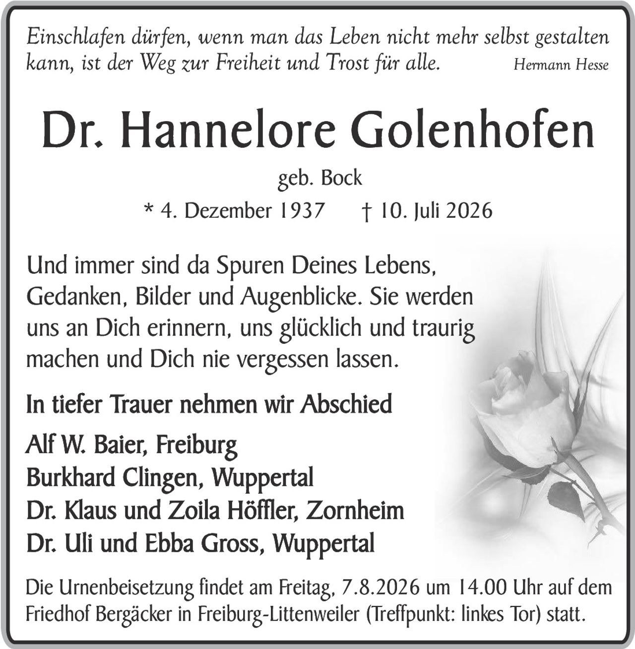 <p><i>Einschlafen dürfen, wenn man das Leben nicht mehr selbst gestalten kann, ist der Weg zur Freiheit und Trost für alle.</i> <strong>Hermann Hesse</strong></p>

<p><strong>Dr. Hannelore Golenhofen</strong><br>geb. Bock<br>* 4. Dezember 1937     † 10. Juli 2026</p>

<p>Und immer sind da Spuren Deines Lebens, Gedanken, Bilder und Augenblicke. Sie werden uns an Dich erinnern, uns glücklich und traurig machen und Dich nie vergessen lassen.</p>

<p><strong>In tiefer Trauer nehmen wir Abschied</strong></p>

<p>Alf W. Baier, Freiburg<br>Burkhard Clingen, Wuppertal<br>Dr. Klaus und Zoila Höffler, Zornheim<br>Dr. Uli und Ebba Gross, Wuppertal</p>

<p>Die Urnenbeisetzung findet am Freitag, 7.8.2026 um 14.00 Uhr auf dem Friedhof Bergäcker in Freiburg-Littenweiler (Treffpunkt: linkes Tor) statt.</p>