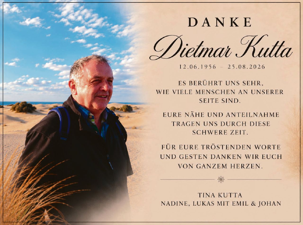 <p><strong>DANKE</strong></p>

<p><strong>Dietmar Kutta</strong><br>
12.06.1956 – 25.08.2026</p>

<p>ES BERÜHRT UNS SEHR,<br>
WIE VIELE MENSCHEN AN UNSERER<br>
SEITE SIND.</p>

<p>EURE NÄHE UND ANTEILNAHME<br>
TRAGEN UNS DURCH DIESE<br>
SCHWERE ZEIT.</p>

<p>FÜR EURE TRÖSTENDEN WORTE<br>
UND GESTEN DANKEN WIR EUCH<br>
VON GANZEM HERZEN.</p>

<p>TINA KUTTA<br>
NADINE, LUKAS MIT EMIL &amp; JOHAN</p>