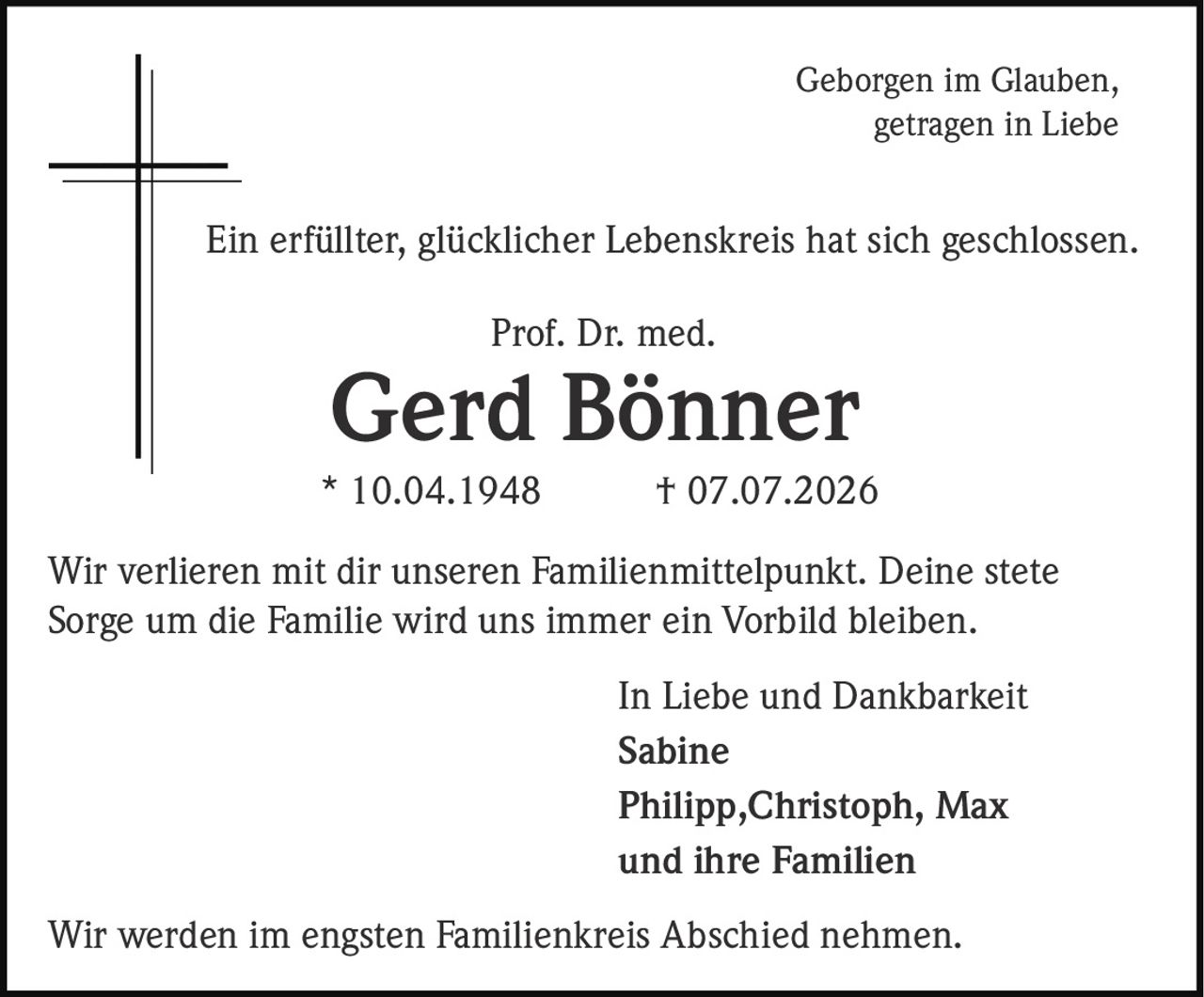 <p>Geborgen im Glauben, getragen in Liebe</p><p>Ein erfüllter, glücklicher Lebenskreis hat sich geschlossen.</p><p>Prof. Dr. med.<br><strong>Gerd Bönner</strong><br>* 10.04.1948 † 07.07.2026</p><p>Wir verlieren mit dir unseren Familienmittelpunkt. Deine stete Sorge um die Familie wird uns immer ein Vorbild bleiben.</p><p>In Liebe und Dankbarkeit<br><strong>Sabine</strong><br><strong>Philipp, Christoph, Max</strong><br>und ihre Familien</p><p>Wir werden im engsten Familienkreis Abschied nehmen.</p>