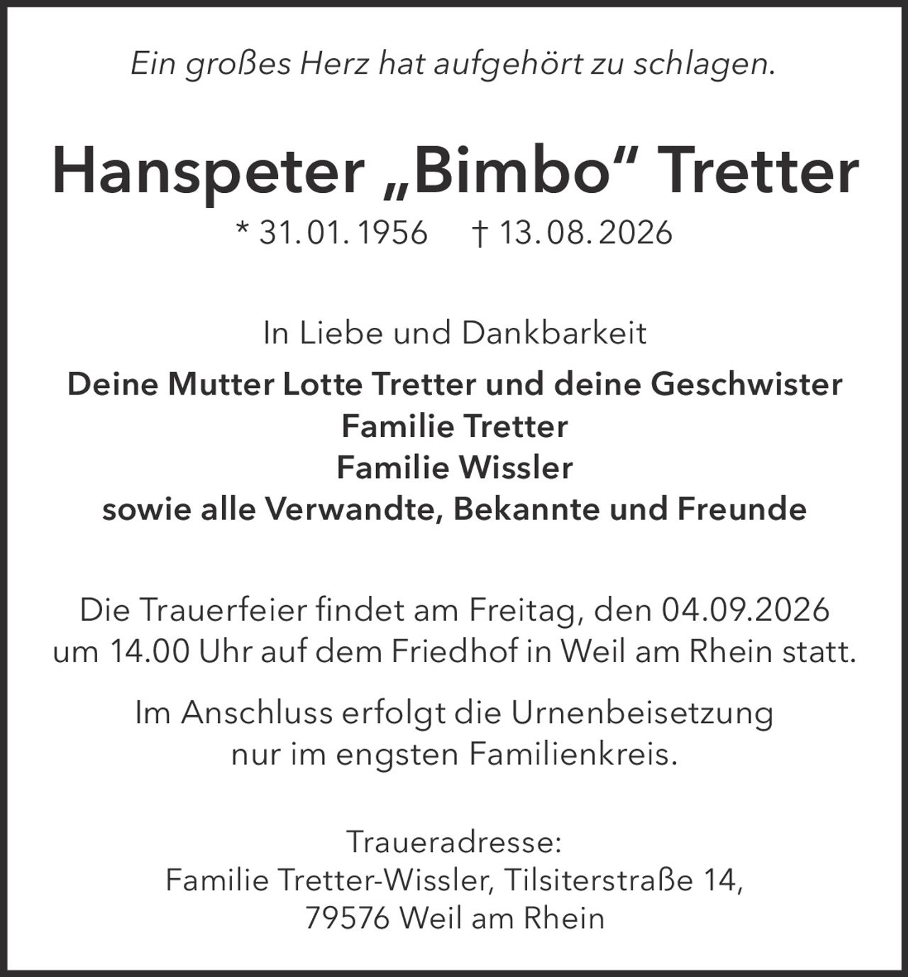 <p><i>Ein großes Herz hat aufgehört zu schlagen.</i></p>
<p><strong>Hanspeter „Bimbo" Tretter</strong> * 31. 01. 1956 † 13. 08. 2026</p>
<p>In Liebe und Dankbarkeit<br>
<strong>Deine Mutter Lotte Tretter und deine Geschwister<br>
Familie Tretter<br>
Familie Wissler<br>
sowie alle Verwandte, Bekannte und Freunde</strong></p>
<p>Die Trauerfeier findet am Freitag, den 04.09.2026 um 14.00 Uhr auf dem Friedhof in Weil am Rhein statt.</p>
<p>Im Anschluss erfolgt die Urnenbeisetzung nur im engsten Familienkreis.</p>
<p><strong>Traueradresse:</strong><br>
Familie Tretter-Wissler, Tilsiterstraße 14, 79576 Weil am Rhein</p>