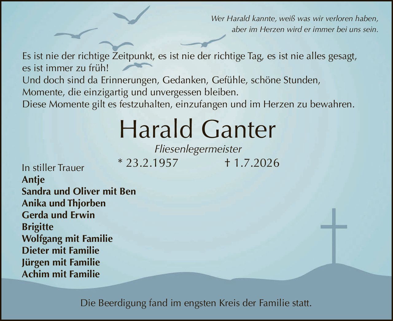 <p>Wer Harald kannte, weiß was wir verloren haben,<br>aber im Herzen wird er immer bei uns sein.</p>

<p>Es ist nie der richtige Zeitpunkt, es ist nie der richtige Tag, es ist nie alles gesagt,<br>es ist immer zu früh!</p>

<p>Und doch sind da Erinnerungen, Gedanken, Gefühle, schöne Stunden,<br>Momente, die einzigartig und unvergessen bleiben.<br>Diese Momente gilt es festzuhalten, einzufangen und im Herzen zu bewahren.</p>

<p><strong>Harald Ganter</strong><br>Fliesenlegermeister<br>* 23.2.1957 † 1.7.2026</p>

<p><strong>In stiller Trauer</strong><br>Antje<br>Sandra und Oliver mit Ben<br>Anika und Thjorben<br>Gerda und Erwin<br>Brigitte<br>Wolfgang mit Familie<br>Dieter mit Familie<br>Jürgen mit Familie<br>Achim mit Familie</p>

<p>Die Beerdigung fand im engsten Kreis der Familie statt.</p>
