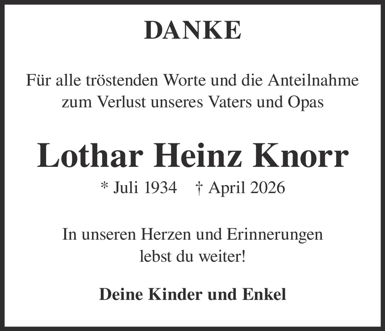 <p><strong>DANKE</strong></p><p>Für alle tröstenden Worte und die Anteilnahme zum Verlust unseres Vaters und Opas</p><p><strong>Lothar Heinz Knorr</strong><br/>* Juli 1934 † April 2026</p><p>In unseren Herzen und Erinnerungen lebst du weiter!</p><p><strong>Deine Kinder und Enkel</strong></p>