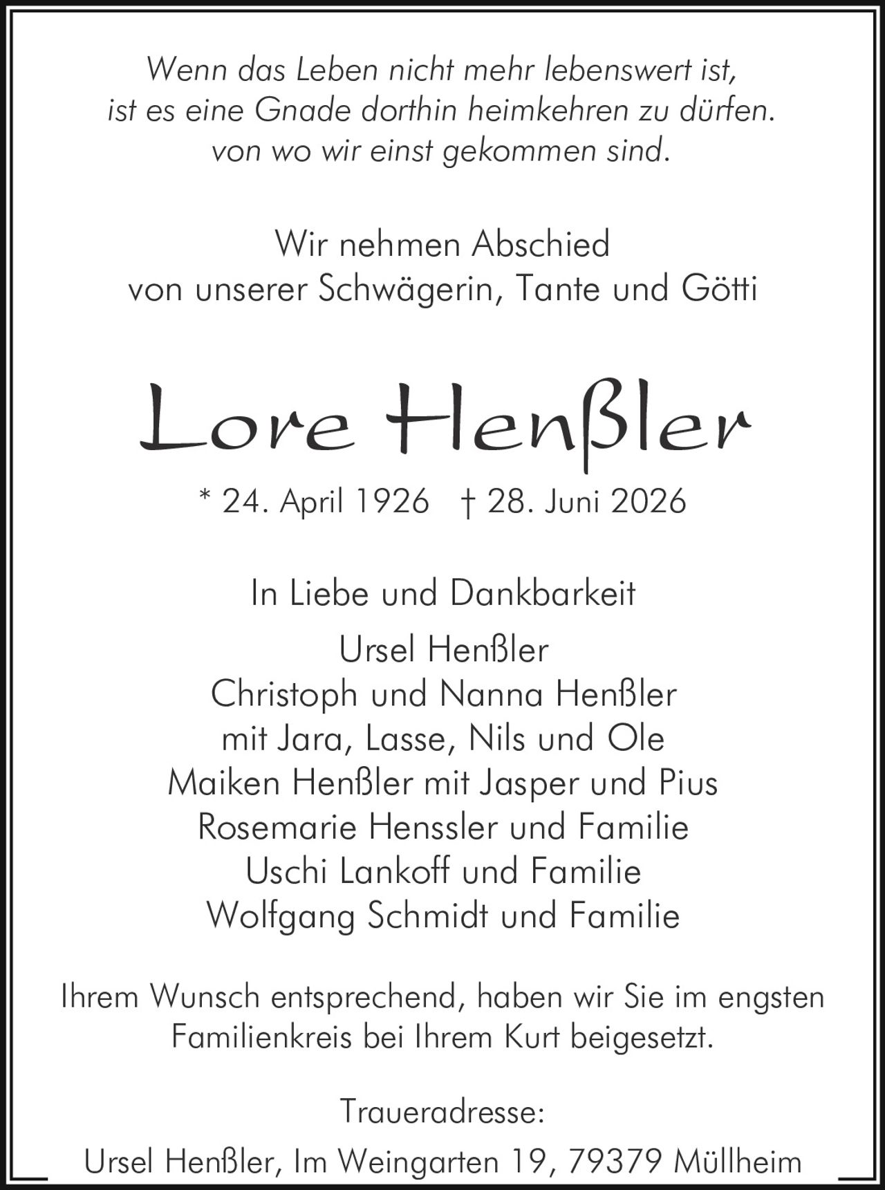 <p><i>Wenn das Leben nicht mehr lebenswert ist,<br>ist es eine Gnade dorthin heimkehren zu dürfen.<br>von wo wir einst gekommen sind.</i></p><p>In Liebe und Dankbarkei</p><p>Wir nehmen Abschied<br>von unserer Schwägerin, Tante und Götti</p><p><strong>Lore Henßler</strong><br>* 24. April 1926 † 28. Juni 2026</p><p>In Liebe und Dankbarkeit<br>Ursel Henßler<br>Christoph und Nanna Henßler<br>mit Jara, Lasse, Nils und Ole<br>Maiken Henßler mit Jasper und Pius<br>Rosemarie Henssler und Familie<br>Uschi Lankoff und Familie<br>Wolfgang Schmidt und Familie</p><p>Ihrem Wunsch entsprechend, haben wir Sie im engsten Familienkreis bei Ihrem Kurt beigesetzt.</p><p>Traueradresse:<br>Ursel Henßler, Im Weingarten 19, 79379 Müllheim</p>