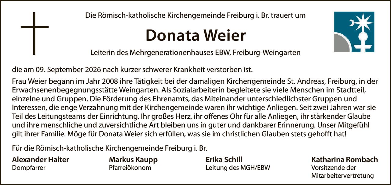 <p>Die Römisch-katholische Kirchengemeinde Freiburg i. Br. trauert um</p>

<p><strong>Donata Weier</strong></p>

<p>Leiterin des Mehrgenerationenhauses EBW, Freiburg-Weingarten</p>

<p>die am 09. September 2026 nach kurzer schwerer Krankheit verstorben ist.</p>

<p>Frau Weier begann im Jahr 2008 ihre Tätigkeit bei der damaligen Kirchengemeinde St. Andreas, Freiburg, in der Erwachsenenbegegnungsstätte Weingarten. Als Sozialarbeiterin begleitete sie viele Menschen im Stadtteil, einzelne und Gruppen. Die Förderung des Ehrenamts, das Miteinander unterschiedlichster Gruppen und Interessen, die enge Verzahnung mit der Kirchengemeinde waren ihr wichtige Anliegen. Seit zwei Jahren war sie Teil des Leitungsteams der Einrichtung. Ihr großes Herz, ihr offenes Ohr für alle Anliegen, ihr stärkender Glaube und ihre menschliche und zuversichtliche Art bleiben uns in guter und dankbarer Erinnerung. Unser Mitgefühl gilt ihrer Familie. Möge für Donata Weier sich erfüllen, was sie im christlichen Glauben stets gehofft hat!</p>

<p>Für die Römisch-katholische Kirchengemeinde Freiburg i. Br.</p>

<p><strong>Alexander Halter</strong><br>Dompfarrer</p>

<p><strong>Markus Kaupp</strong><br>Pfarreiökonom</p>

<p><strong>Erika Schill</strong><br>Leitung des MGH/EBW</p>

<p><strong>Katharina Rombach</strong><br>Vorsitzende der Mitarbeitervertretung</p>