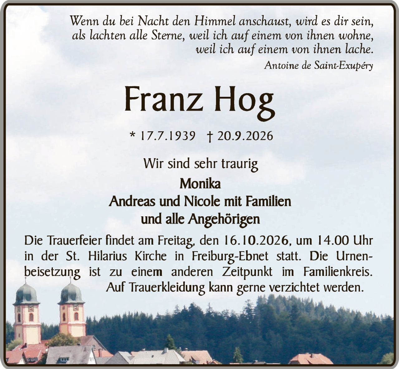 <p><i>Wenn du bei Nacht den Himmel anschaust, wird es dir sein,<br/>als lachten alle Sterne, weil ich auf einem von ihnen wohne,<br/>weil ich auf einem von ihnen lache.<br/>Antoine de Saint-Exupéry</i></p><p><strong>Franz Hog</strong><br/>* 17.7.1939 † 20.9.2026</p><p>Wir sind sehr traurig</p><p><strong>Monika</strong><br/><strong>Andreas und Nicole mit Familien</strong><br/>und alle Angehörigen</p><p>Die Trauerfeier findet am Freitag, den 16.10.2026, um 14.00 Uhr in der St. Hilarius Kirche in Freiburg-Ebnet statt. Die Urnenbeisetzung ist zu einem anderen Zeitpunkt im Familienkreis. Auf Trauerkleidung kann gerne verzichtet werden.</p>