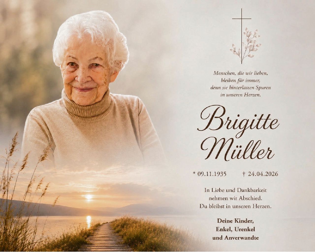 <p>Menschen, die wir lieben,<br>bleiben für immer,<br>denn sie hinterlassen Spuren<br>in unseren Herzen.</p><p><strong>Brigitte Müller</strong></p><p>* 09.11.1935 † 24.04.2026</p><p>In Liebe und Dankbarkeit<br>nehmen wir Abschied.<br>Du bleibst in unseren Herzen.</p><p>Deine Kinder,<br>Enkel, Urenkel<br>und Anverwandte</p>