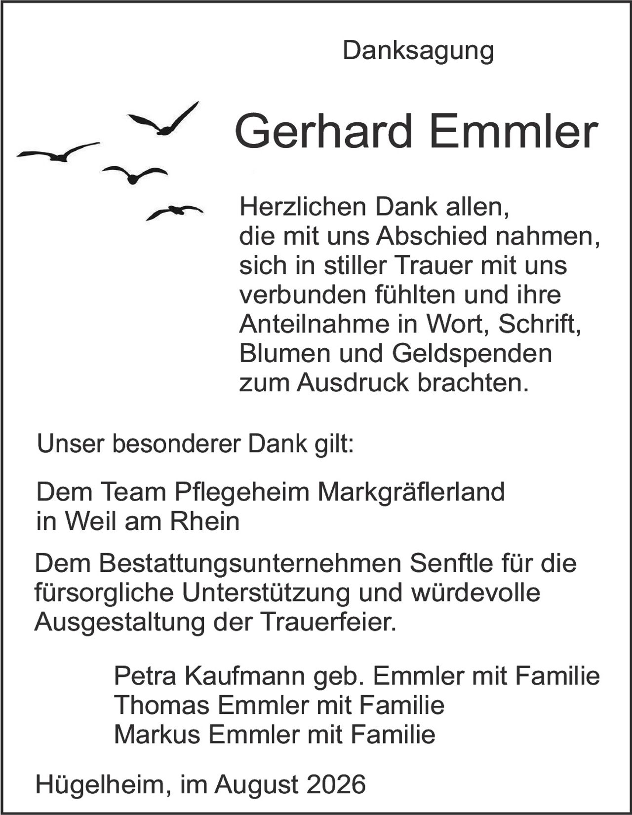 <p><strong>Danksagung</strong></p>

<p><strong>Gerhard Emmler</strong></p>

<p>Herzlichen Dank allen,<br>die mit uns Abschied nahmen,<br>sich in stiller Trauer mit uns<br>verbunden fühlten und ihre<br>Anteilnahme in Wort, Schrift,<br>Blumen und Geldspenden<br>zum Ausdruck brachten.</p>

<p>Unser besonderer Dank gilt:</p>

<p>Dem Team Pflegeheim Markgräflerland<br>in Weil am Rhein</p>

<p>Dem Bestattungsunternehmen Senffle für die<br>fürsorgliche Unterstützung und würdevolle<br>Ausgestaltung der Trauerfeier.</p>

<p>Petra Kaufmann geb. Emmler mit Familie<br>Thomas Emmler mit Familie<br>Markus Emmler mit Familie</p>

<p>Hügelheim, im August 2026</p>
