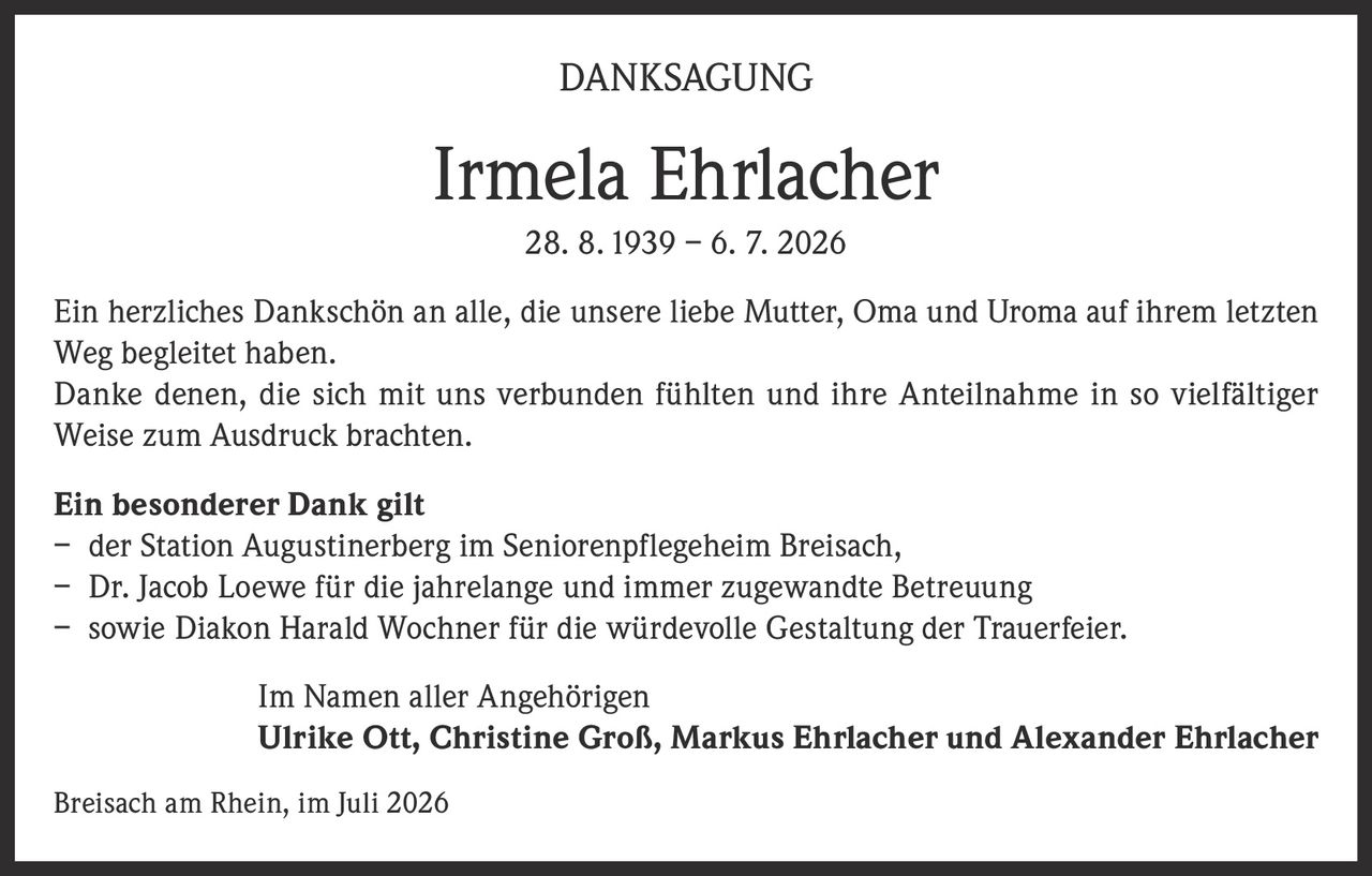 <p><strong>DANKSAGUNG</strong></p>
<p><strong>Irmela Ehrlacher</strong><br>28. 8. 1939 – 6. 7. 2026</p>
<p>Ein herzliches Dankschön an alle, die unsere liebe Mutter, Oma und Uroma auf ihrem letzten Weg begleitet haben.</p>
<p>Danke denen, die sich mit uns verbunden fühlten und ihre Anteilnahme in so vielfältiger Weise zum Ausdruck brachten.</p>
<p><strong>Ein besonderer Dank gilt</strong></p>
<p>– der Station Augustinerberg im Seniorenpflegeheim Breisach,<br>– Dr. Jacob Loewe für die jahrelange und immer zugewandte Betreuung<br>– sowie Diakon Harald Wochner für die würdevolle Gestaltung der Trauerfeier.</p>
<p>Im Namen aller Angehörigen<br><strong>Ulrike Ott, Christine Groß, Markus Ehrlacher und Alexander Ehrlacher</strong></p>
<p>Breisach am Rhein, im Juli 2026</p>