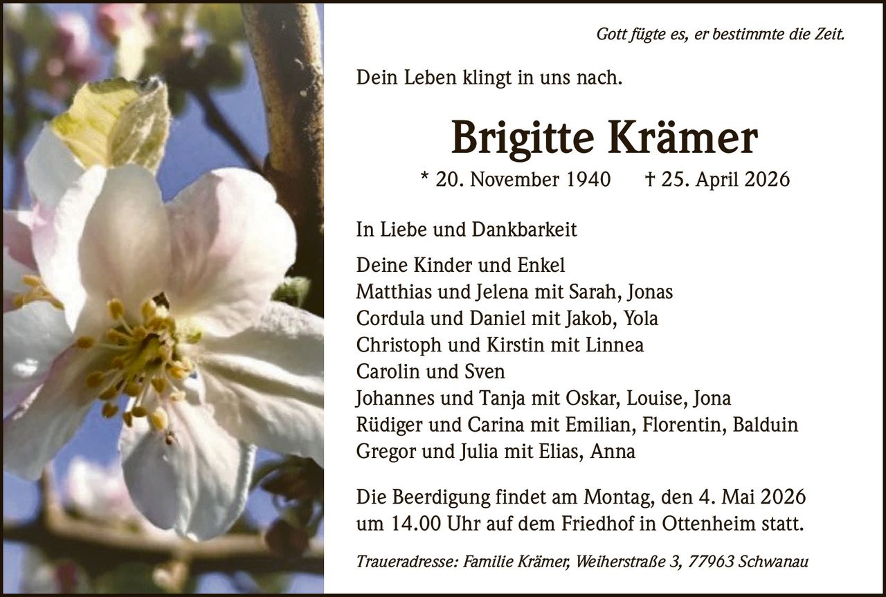 Gott fügte es, er bestimmte die Zeit.

Dein Leben klingt in uns nach.

Brigitte Krämer
* 20. November 1940

† 25. April 2026

In Liebe und Dankbarkeit
Deine Kinder und Enkel
Matthias und Jelena mit Sarah, Jonas
Cordula und Daniel mit Jakob, Yola
Christoph und Kirstin mit Linnea
Carolin und Sven
Johannes und Tanja mit Oskar, Louise, Jona
Rüdiger und Carina mit Emilian, Florentin, Balduin
Gregor und Julia mit Elias, Anna
Die Beerdigung findet am Montag, den 4. Mai 2026
um 14.00 Uhr auf dem Friedhof in Ottenheim statt.
Traueradresse: Familie Krämer, Weiherstraße 3, 77963 Schwanau