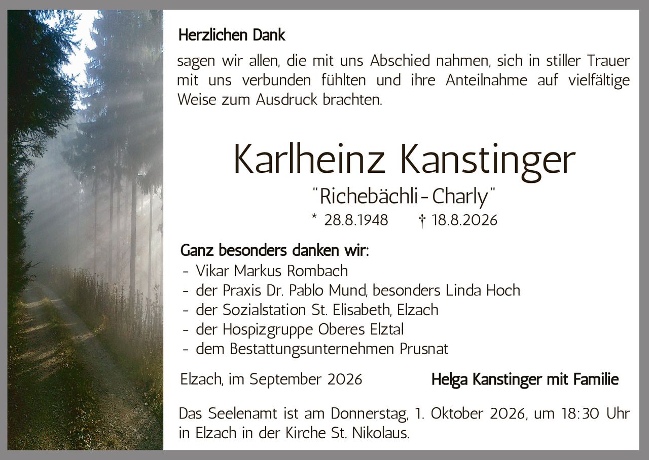 <p><strong>Herzlichen Dank</strong></p>

<p>sagen wir allen, die mit uns Abschied nahmen, sich in stiller Trauer mit uns verbunden fühlten und ihre Anteilnahme auf vielfältige Weise zum Ausdruck brachten.</p>

<p><strong>Karlheinz Kanstinger</strong><br>"Richebächli-Charly"<br>* 28.8.1948 † 18.8.2026</p>

<p><strong>Ganz besonders danken wir:</strong></p>

<ul>
<li>Vikar Markus Rombach</li>
<li>der Praxis Dr. Pablo Mund, besonders Linda Hoch</li>
<li>der Sozialstation St. Elisabeth, Elzach</li>
<li>der Hospizgruppe Oberes Elztal</li>
<li>dem Bestattungsunternehmen Prusnat</li>
</ul>

<p>Elzach, im September 2026 <strong>Helga Kanstinger mit Familie</strong></p>

<p>Das Seelenamt ist am Donnerstag, 1. Oktober 2026, um 18:30 Uhr in Elzach in der Kirche St. Nikolaus.</p>