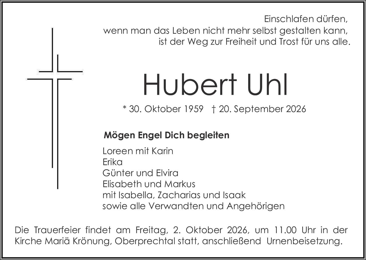 <p>Einschlafen dürfen, wenn man das Leben nicht mehr selbst gestalten kann, ist der Weg zur Freiheit und Trost für uns alle.</p><p><strong>Hubert Uhl</strong><br>* 30. Oktober 1959 † 20. September 2026</p><p><strong>Mögen Engel Dich begleiten</strong></p><p>Loreen mit Karin<br>Erika<br>Günter und Elvira<br>Elisabeth und Markus<br>mit Isabella, Zacharias und Isaak<br>sowie alle Verwandten und Angehörigen</p><p>Die Trauerfeier findet am Freitag, 2. Oktober 2026, um 11.00 Uhr in der Kirche Mariä Krönung, Oberprechtal statt, anschließend Urnenbeisetzung.</p>