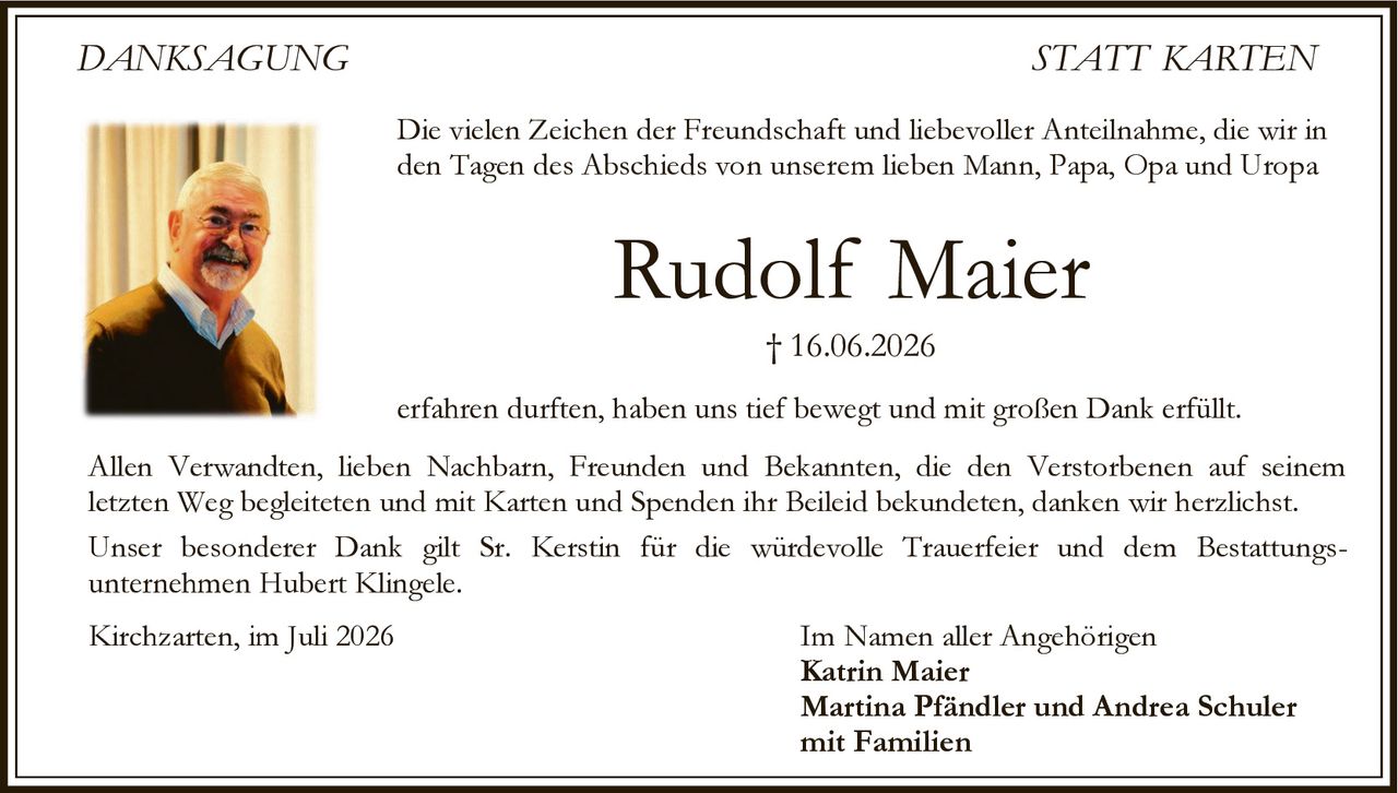 <p>Die vielen Zeichen der Freundschaft und liebevoller Anteilnahme, die wir in den Tagen des Abschieds von unserem lieben Mann, Papa, Opa und Uropa</p>

<p><strong>Rudolf Maier</strong><br>† 16.06.2026</p>

<p>erfahren durften, haben uns tief bewegt und mit großen Dank erfüllt.</p>

<p>Allen Verwandten, lieben Nachbarn, Freunden und Bekannten, die den Verstorbenen auf seinem letzten Weg begleiteten und mit Karten und Spenden ihr Beileid bekundeten, danken wir herzlichst.</p>

<p>Unser besonderer Dank gilt Sr. Kerstin für die würdevolle Trauerfeier und dem Bestattungsunternehmen Hubert Klingele.</p>

<p>Kirchzarten, im Juli 2026</p>

<p>Im Namen aller Angehörigen<br><strong>Katrin Maier</strong><br><strong>Martina Pfändler und Andrea Schuler</strong><br>mit Familien</p>
