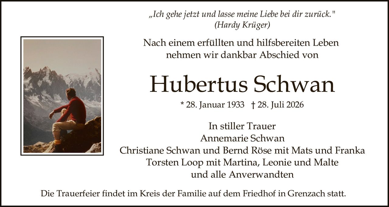 <p><strong>Ich gehe jetzt und lasse meine Liebe bei dir zurück.</strong><br/>(Hardy Krüger)</p><p>Nach einem erfüllten und hilfsbereiten Leben nehmen wir dankbar Abschied von</p><p><strong>Hubertus Schwan</strong><br/>* 28. Januar 1933 † 28. Juli 2026</p><p><strong>In stiller Trauer</strong><br/>Annemarie Schwan<br/>Christiane Schwan und Bernd Röse mit Mats und Franka<br/>Torsten Loop mit Martina, Leonie und Malte<br/>und alle Anverwandten</p><p>Die Trauerfeier findet im Kreis der Familie auf dem Friedhof in Grenzach statt.</p>