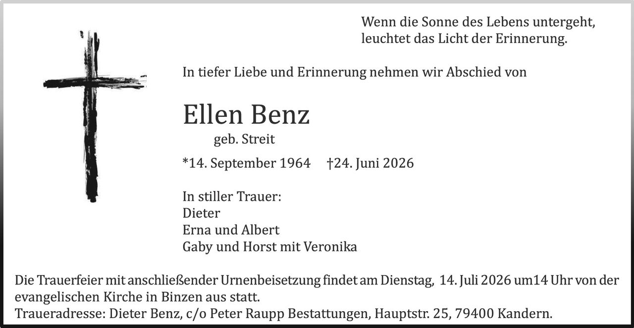 <p><i>Wenn die Sonne des Lebens untergeht, leuchtet das Licht der Erinnerung.</i></p>

<p>In tiefer Liebe und Erinnerung nehmen wir Abschied von</p>

<p><strong>Ellen Benz</strong><br>
geb. Streit<br>
*14. September 1964  †24. Juni 2026</p>

<p>In stiller Trauer:<br>
Dieter<br>
Erna und Albert<br>
Gaby und Horst mit Veronika</p>

<p>Die Trauerfeier mit anschließender Urnenbeisetzung findet am Dienstag, 14. Juli 2026 um14 Uhr von der evangelischen Kirche in Binzen aus statt.<br>
Traueradresse: Dieter Benz, c/o Peter Raupp Bestattungen, Hauptstr. 25, 79400 Kandern.</p>
