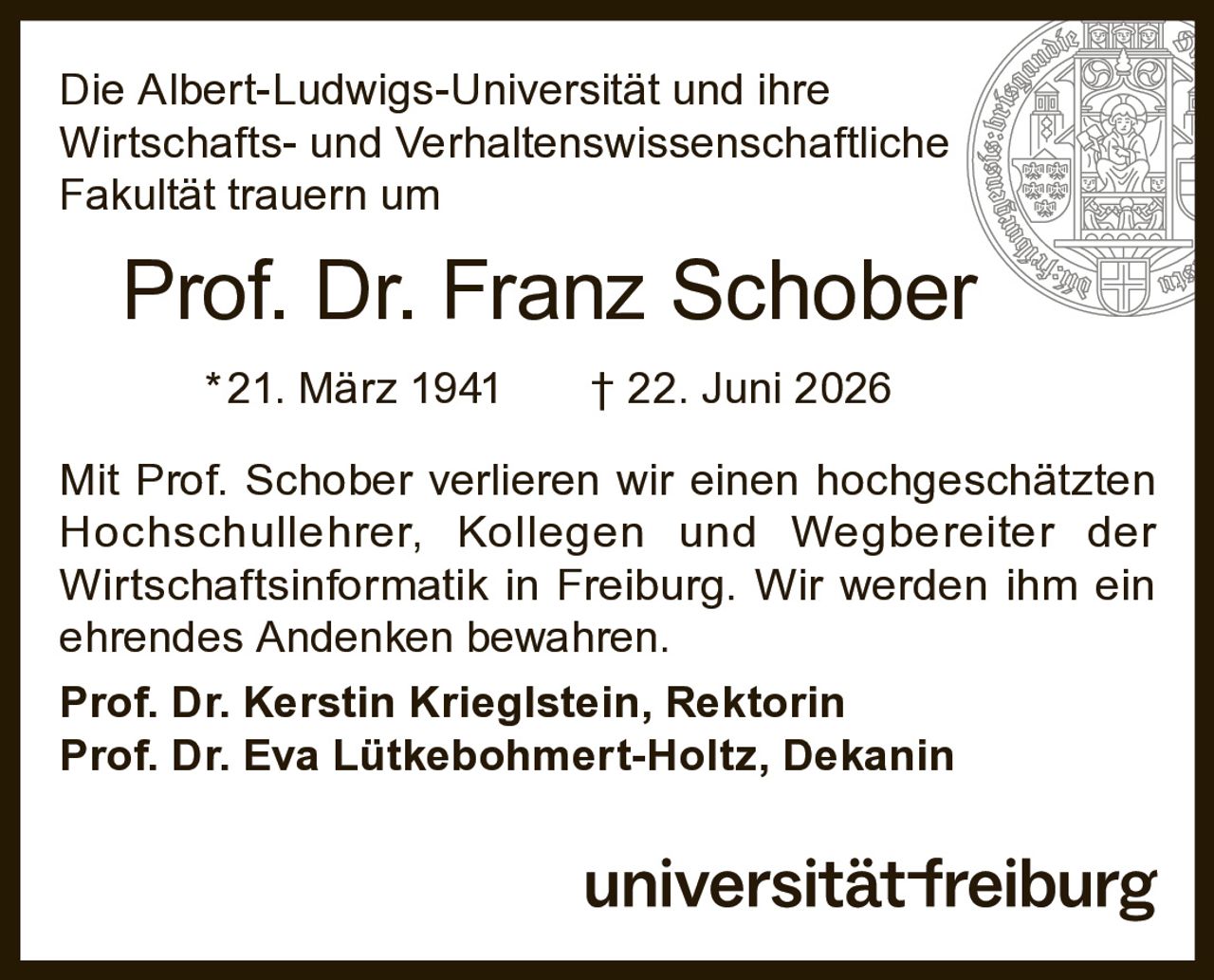 <p>Die Albert-Ludwigs-Universität und ihre Wirtschafts- und Verhaltenswissenschaftliche Fakultät trauern um</p>

<p><strong>Prof. Dr. Franz Schober</strong></p>

<p>*21. März 1941 † 22. Juni 2026</p>

<p>Mit Prof. Schober verlieren wir einen hochgeschätzten Hochschullehrer, Kollegen und Wegbereiter der Wirtschaftsinformatik in Freiburg. Wir werden ihm ein ehrendes Andenken bewahren.</p>

<p><strong>Prof. Dr. Kerstin Krieglstein, Rektorin</strong><br>
<strong>Prof. Dr. Eva Lütkebohmert-Holtz, Dekanin</strong></p>

<p>universität freiburg</p>