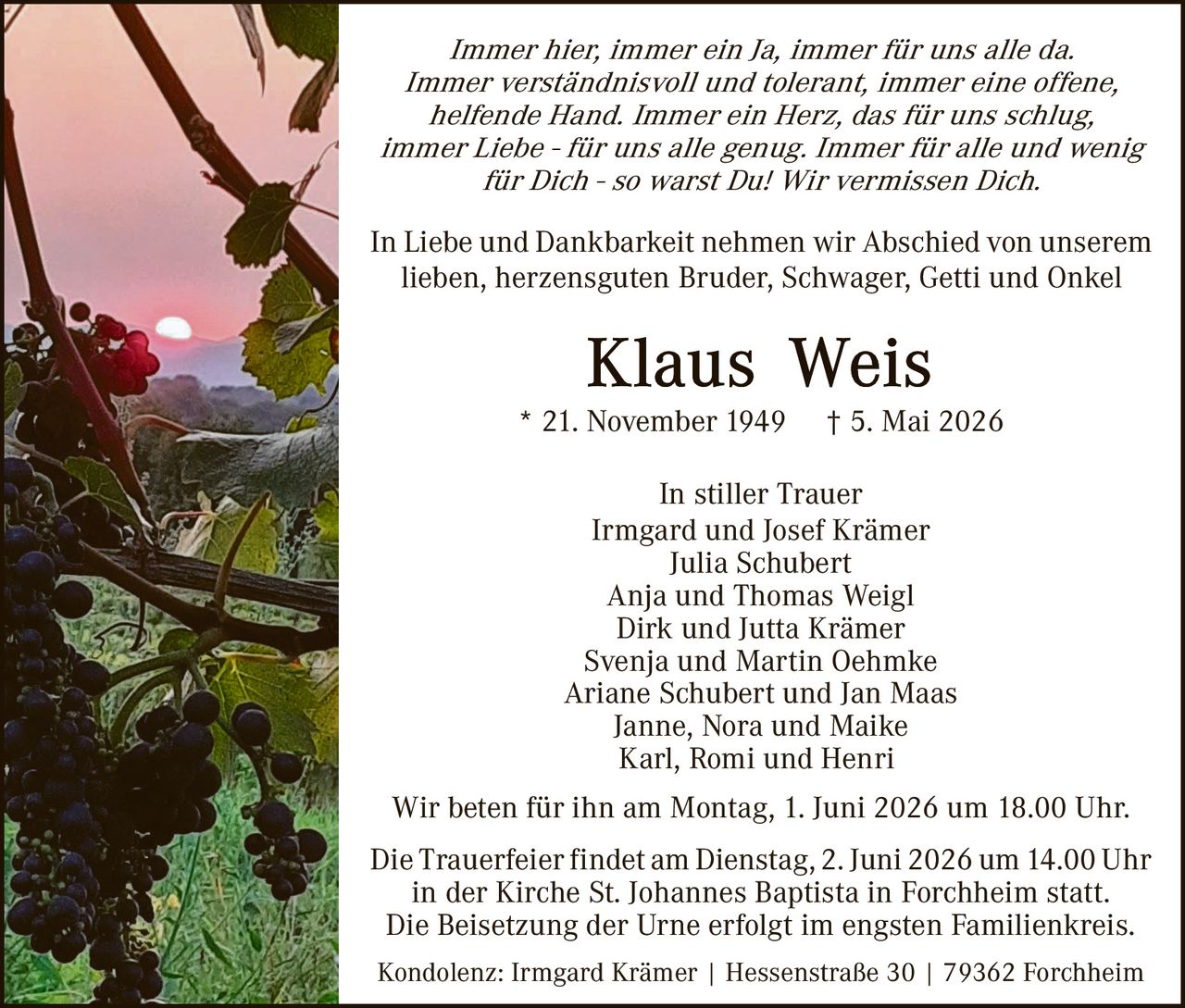 <p><i>Immer hier, immer ein Ja, immer für uns alle da. Immer verständnisvoll und tolerant, immer eine offene, helfende Hand. Immer ein Herz, das für uns schlug, immer Liebe - für uns alle genug. Immer für alle und wenig für Dich - so warst Du! Wir vermissen Dich.</i></p><p>In Liebe und Dankbarkeit nehmen wir Abschied von unserem lieben, herzensguten Bruder, Schwager, Getti und Onkel</p><p><strong>Klaus Weis</strong></p><p>* 21. November 1949 † 5. Mai 2026</p><p>In stiller Trauer<br>Irmgard und Josef Krämer<br>Julia Schubert<br>Anja and Thomas Weigl<br>Dirk und Jutta Krämer<br>Svenja und Martin Oehmke<br>Ariane Schubert und Jan Maas<br>Janne, Nora und Maike<br>Karl, Romi und Henri</p><p>Wir beten für ihn am Montag, 1. Juni 2026 um 18.00 Uhr.</p><p>Die Trauerfeier findet am Dienstag, 2. Juni 2026 um 14.00 Uhr in der Kirche St. Johannes Baptista in Forchheim statt. Die Beisetzung der Urne erfolgt im engsten Familienkreis.</p><p>Kondolenz: Irmgard Krämer | Hessenstraße 30 | 79362 Forchheim</p>
