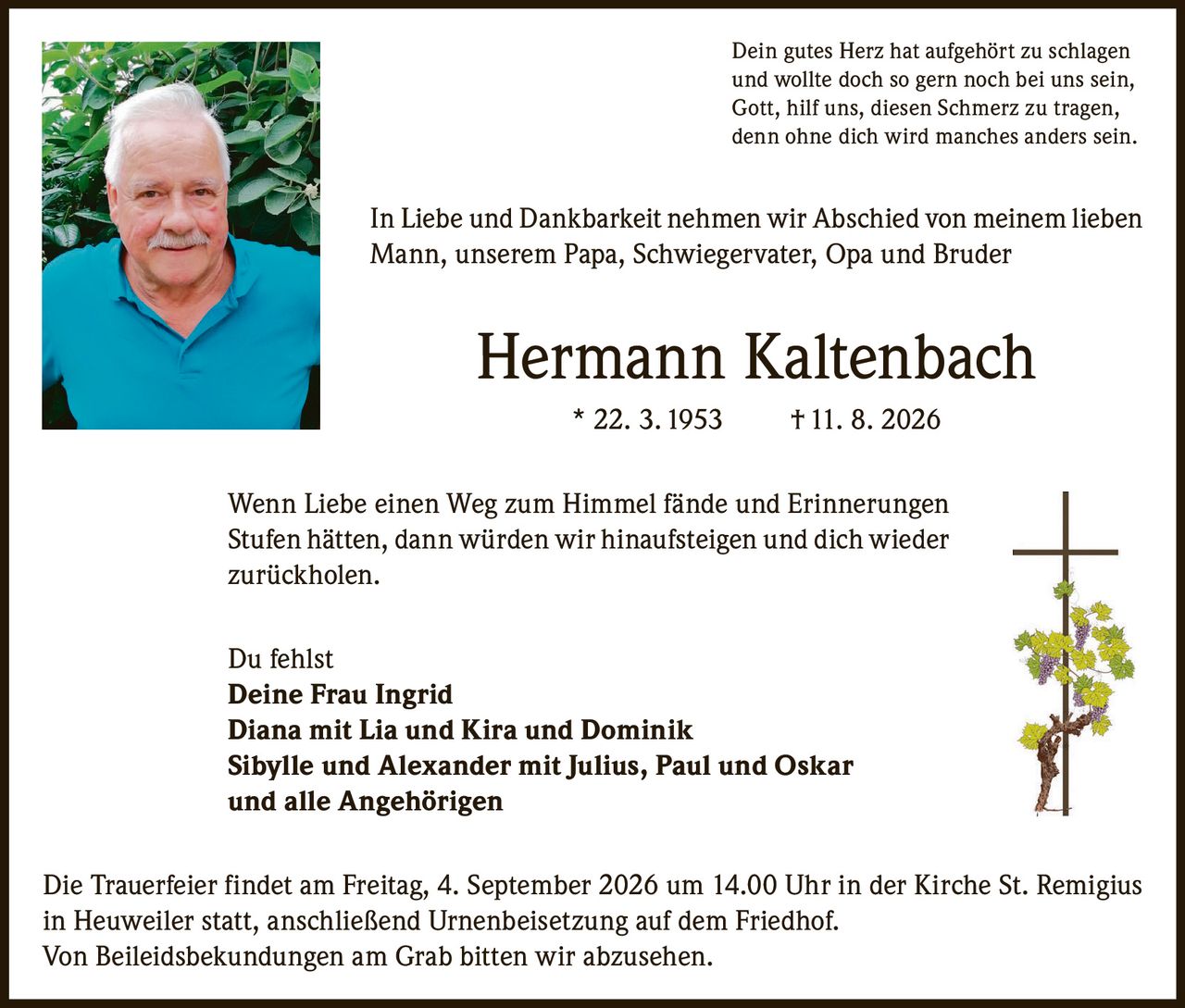 <p>Dein gutes Herz hat aufgehört zu schlagen und wollte doch so gern noch bei uns sein, Gott, hilf uns, diesen Schmerz zu tragen, denn ohne dich wird manches anders sein.</p>

<p>In Liebe und Dankbarkeit nehmen wir Abschied von meinem lieben Mann, unserem Papa, Schwiegervater, Opa und Bruder</p>

<p><strong>Hermann Kaltenbach</strong> * 22. 3. 1953 † 11. 8. 2026</p>

<p>Wenn Liebe einen Weg zum Himmel fände und Erinnerungen Stufen hätten, dann würden wir hinaufsteigen und dich wieder zurückholen.</p>

<p>Du fehlst<br>
<strong>Deine Frau Ingrid</strong><br>
Diana mit Lia und Kira und Dominik<br>
Sibylle und Alexander mit Julius, Paul und Oskar<br>
und alle Angehörigen</p>

<p>Die Trauerfeier findet am Freitag, 4. September 2026 um 14.00 Uhr in der Kirche St. Remigius in Heuweiler statt, anschließend Urnenbeisetzung auf dem Friedhof. Von Beileidsbekundungen am Grab bitten wir abzusehen.</p>