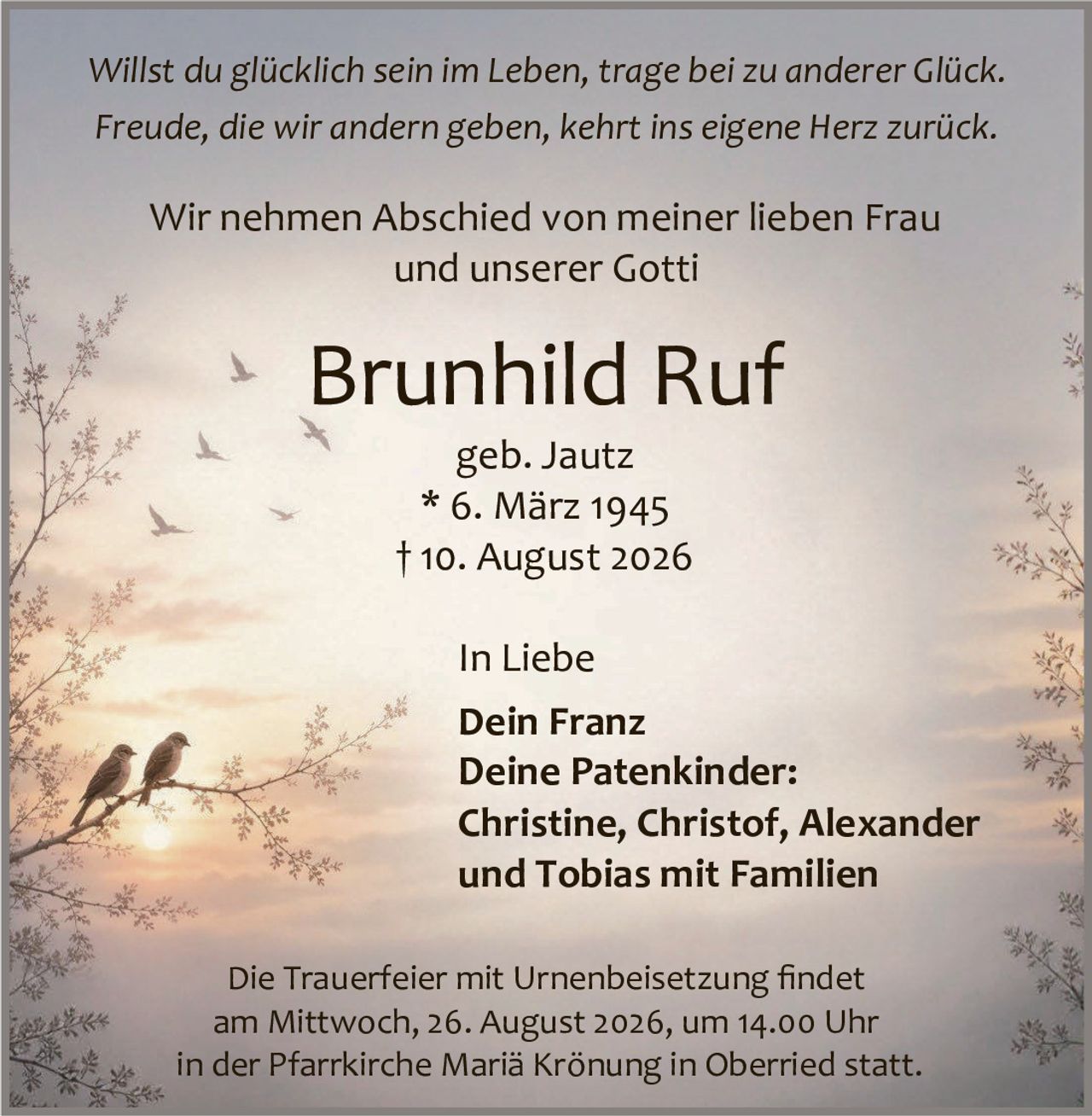 <p><i>Willst du glücklich sein im Leben, trage bei zu anderer Glück.<br>Freude, die wir andern geben, kehrt ins eigene Herz zurück.</i></p><p>Wir nehmen Abschied von meiner lieben Frau<br>und unserer Gotti</p><p><strong>Brunhild Ruf</strong><br>geb. Jautz<br>* 6. März 1945<br>† 10. August 2026</p><p>In Liebe<br><strong>Dein Franz</strong><br><strong>Deine Patenkinder:</strong><br>Christine, Christof, Alexander<br>und Tobias mit Familien</p><p>Die Trauerfeier mit Urnenbeisetzung findet<br>am Mittwoch, 26. August 2026, um 14.00 Uhr<br>in der Pfarrkirche Mariä Krönung in Oberried statt.</p>