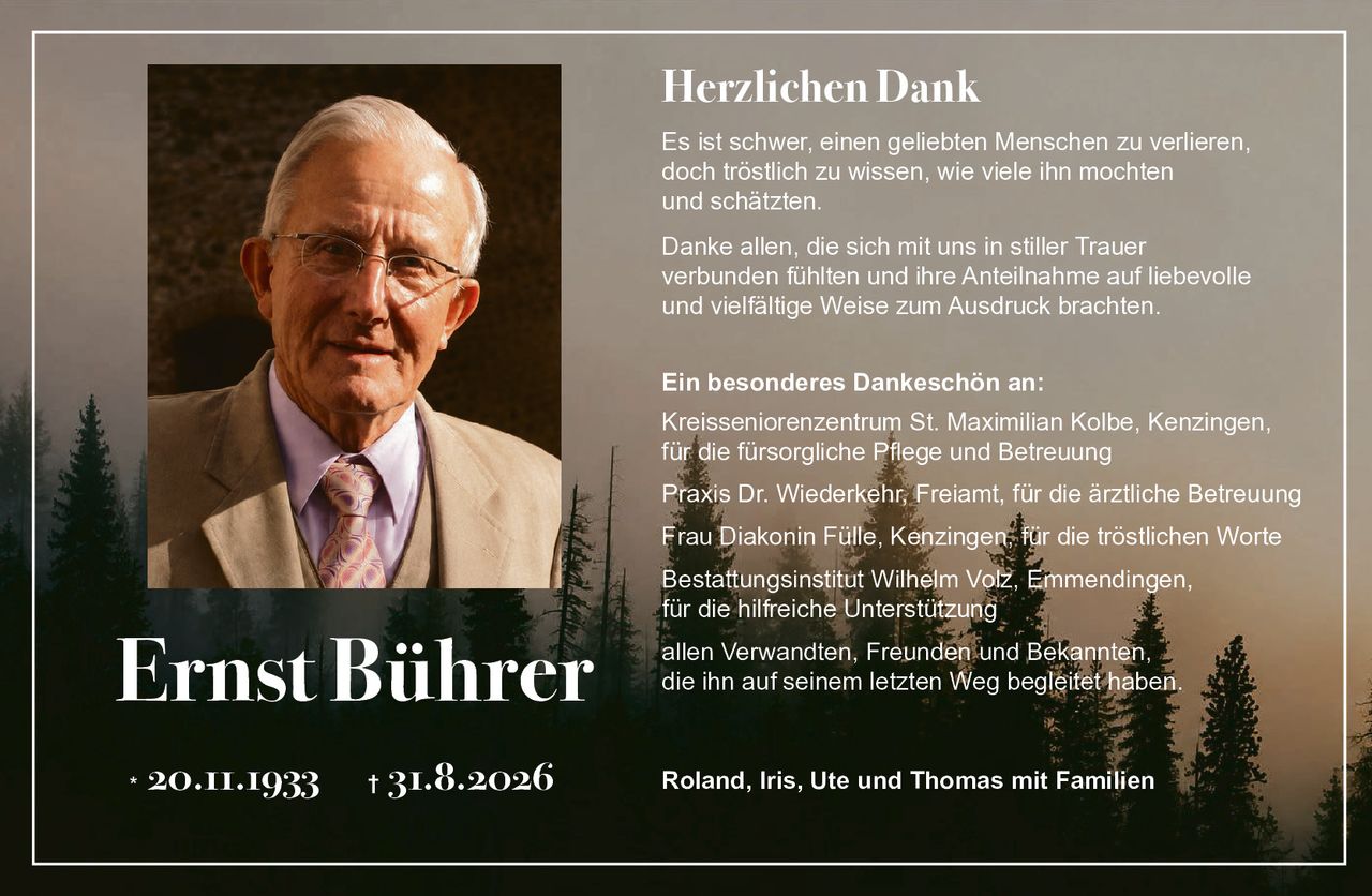 <p><strong>Herzlichen Dank</strong></p>

<p>Es ist schwer, einen geliebten Menschen zu verlieren, doch tröstlich zu wissen, wie viele ihn mochten und schätzten.</p>

<p>Danke allen, die sich mit uns in stiller Trauer verbunden fühlten und ihre Anteilnahme auf liebevolle und vielfältige Weise zum Ausdruck brachten.</p>

<p><strong>Ein besonderes Dankeschön an:</strong></p>

<p>Kreisseniorenzentrum St. Maximilian Kolbe, Kenzingen, für die fürsorgliche Pflege und Betreuung</p>

<p>Praxis Dr. Wiederkehr, Freiamt, für die ärztliche Betreuung</p>

<p>Frau Diakonin Fülle, Kenzingen, für die tröstlichen Worte</p>

<p>Bestattungsinstitut Wilhelm Volz, Emmendingen, für die hilfreiche Unterstützung</p>

<p>allen Verwandten, Freunden und Bekannten, die ihn auf seinem letzten Weg begleitet haben.</p>

<p>Roland, Iris, Ute und Thomas mit Familien</p>