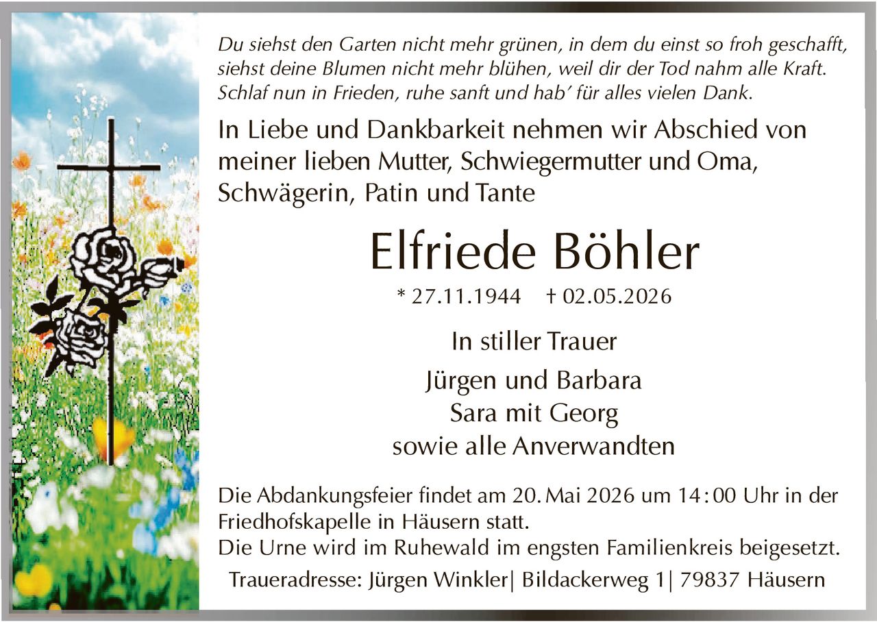 <p>Du siehst den Garten nicht mehr grünen, in dem du einst so froh geschafft, siehst deine Blumen nicht mehr blühen, weil dir der Tod nahm alle Kraft. Schlaf nun in Frieden, ruhe sanft und hab' für alles vielen Dank.</p><p>In Liebe und Dankbarkeit nehmen wir Abschied von meiner lieben Mutter, Schwiegermutter und Oma, Schwägerin, Patin und Tante</p><p><strong>Elfriede Böhler</strong><br>* 27.11.1944 † 02.05.2026</p><p>In stiller Trauer<br>Jürgen und Barbara<br>Sara mit Georg<br>sowie alle Anverwandten</p><p>Die Abdankungsfeier findet am 20. Mai 2026 um 14:00 Uhr in der Friedhofskapelle in Häusern statt.<br>Die Urne wird im Ruhewald im engsten Familienkreis beigesetzt.<br>Traueradresse: Jürgen Winkler| Bildackerweg 1| 79837 Häusern</p>