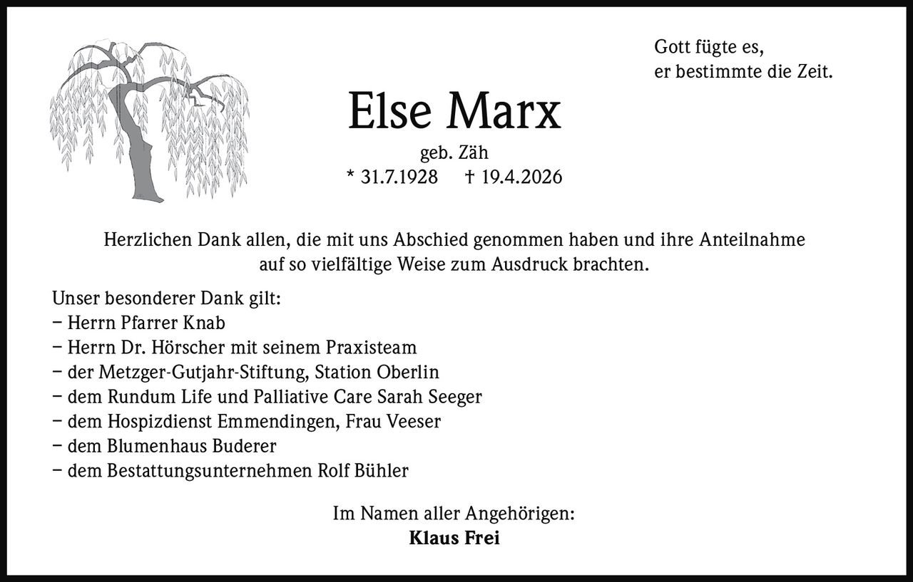 <p>Gott fügte es,<br>er bestimmte die Zeit.</p><p><strong>Else Marx</strong><br>geb. Zäh<br>* 31.7.1928 † 19.4.2026</p><p>Herzlichen Dank allen, die mit uns Abschied genommen haben und ihre Anteilnahme auf so vielfältige Weise zum Ausdruck brachten.</p><p>Unser besonderer Dank gilt:<br>– Herrn Pfarrer Knab<br>– Herrn Dr. Hörscher mit seinem Praxisteam<br>– der Metzger-Gutjahr-Stiftung, Station Oberlin<br>– dem Rundum Life und Palliative Care Sarah Seeger<br>– dem Hospizdienst Emmendingen, Frau Veeser<br>– dem Blumenhaus Buderer<br>– dem Bestattungsunternehmen Rolf Bühler</p><p>Im Namen aller Angehörigen:<br><strong>Klaus Frei</strong></p>