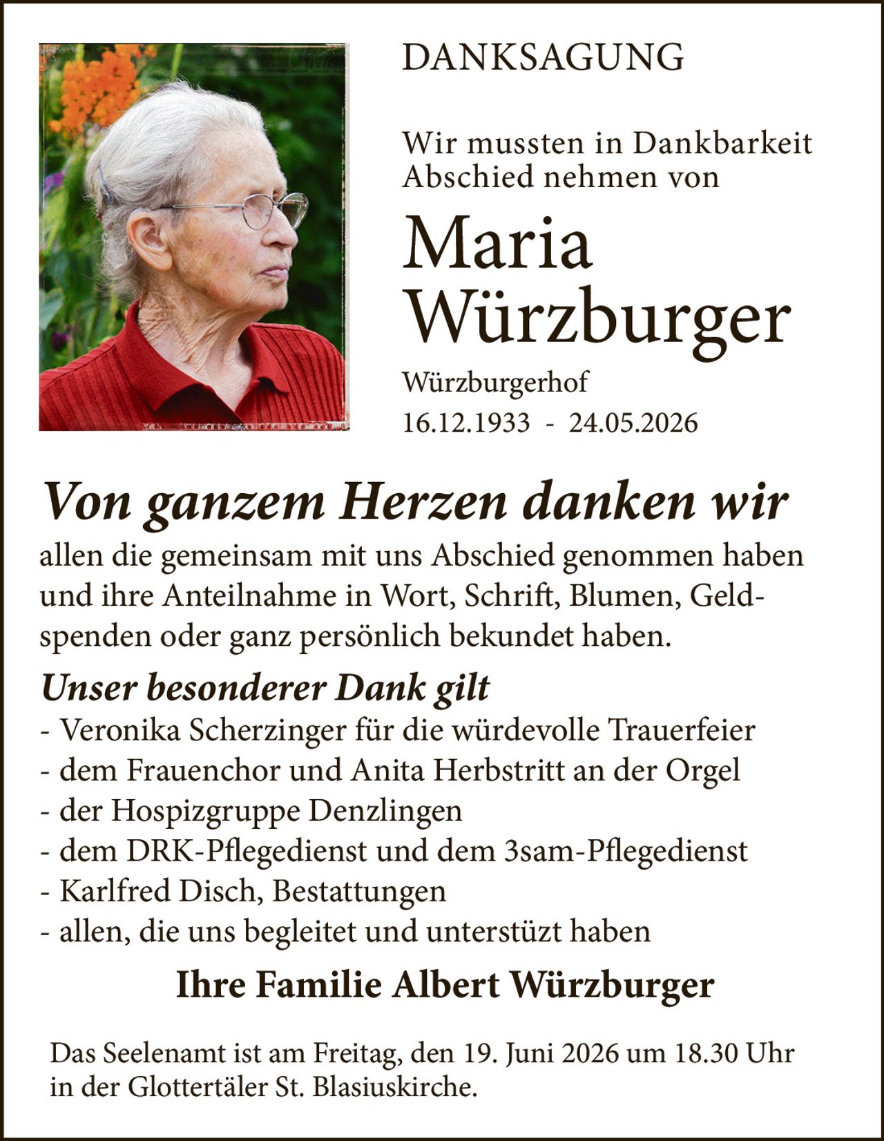 <p><strong>DANKSAGUNG</strong></p>

<p>Wir mussten in Dankbarkeit Abschied nehmen von</p>

<p><strong>Maria Würzburger</strong></p>

<p>Würzburgerhof<br>16.12.1933 – 24.05.2026</p>

<p><i>Von ganzem Herzen danken wir</i><br>allen die gemeinsam mit uns Abschied genommen haben und ihre Anteilnahme in Wort, Schrift, Blumen, Geldspenden oder ganz persönlich bekundet haben.</p>

<p><i>Unser besonderer Dank gilt</i></p>
<ul>
<li>Veronika Scherzinger für die würdevolle Trauerfeier</li>
<li>dem Frauenchor und Anita Herbstritt an der Orgel</li>
<li>der Hospizgruppe Denzlingen</li>
<li>dem DRK-Pflegedienst und dem 3sam-Pflegedienst</li>
<li>Karlfred Disch, Bestattungen</li>
<li>allen, die uns begleitet und unterstützt haben</li>
</ul>

<p><strong>Ihre Familie Albert Würzburger</strong></p>

<p>Das Seelenamt ist am Freitag, den 19. Juni 2026 um 18.30 Uhr in der Glottertäler St. Blasiuskirche.</p>