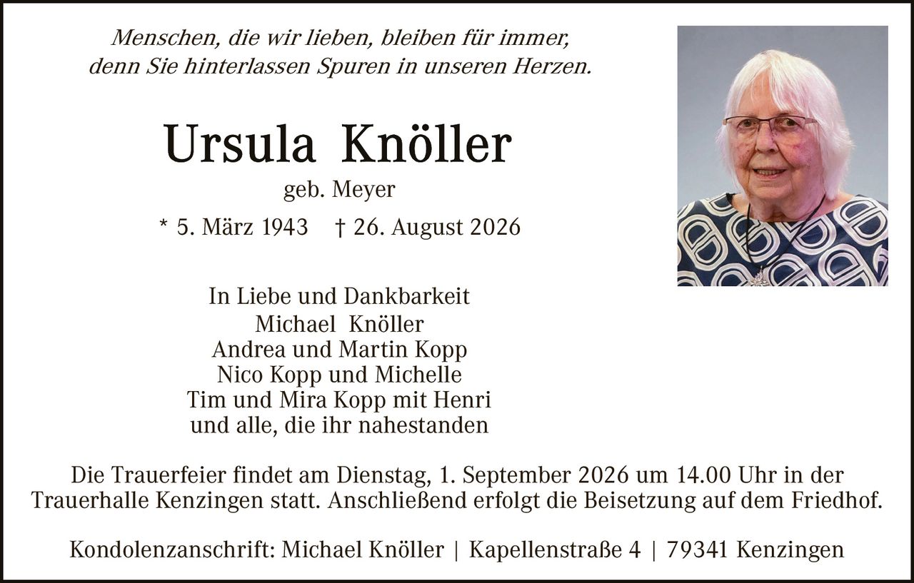 <p><i>Menschen, die wir lieben, bleiben für immer, denn Sie hinterlassen Spuren in unseren Herzen.</i></p>

<p><strong>Ursula Knöller</strong><br>geb. Meyer<br>* 5. März 1943 † 26. August 2026</p>

<p>In Liebe und Dankbarkeit<br>Michael Knöller<br>Andrea und Martin Kopp<br>Nico Kopp und Michelle<br>Tim und Mira Kopp mit Henri<br>und alle, die ihr nahestanden</p>

<p>Die Trauerfeier findet am Dienstag, 1. September 2026 um 14.00 Uhr in der Trauerhalle Kenzingen statt. Anschließend erfolgt die Beisetzung auf dem Friedhof.</p>

<p>Kondolenzanschrift: Michael Knöller | Kapellenstraße 4 | 79341 Kenzingen</p>