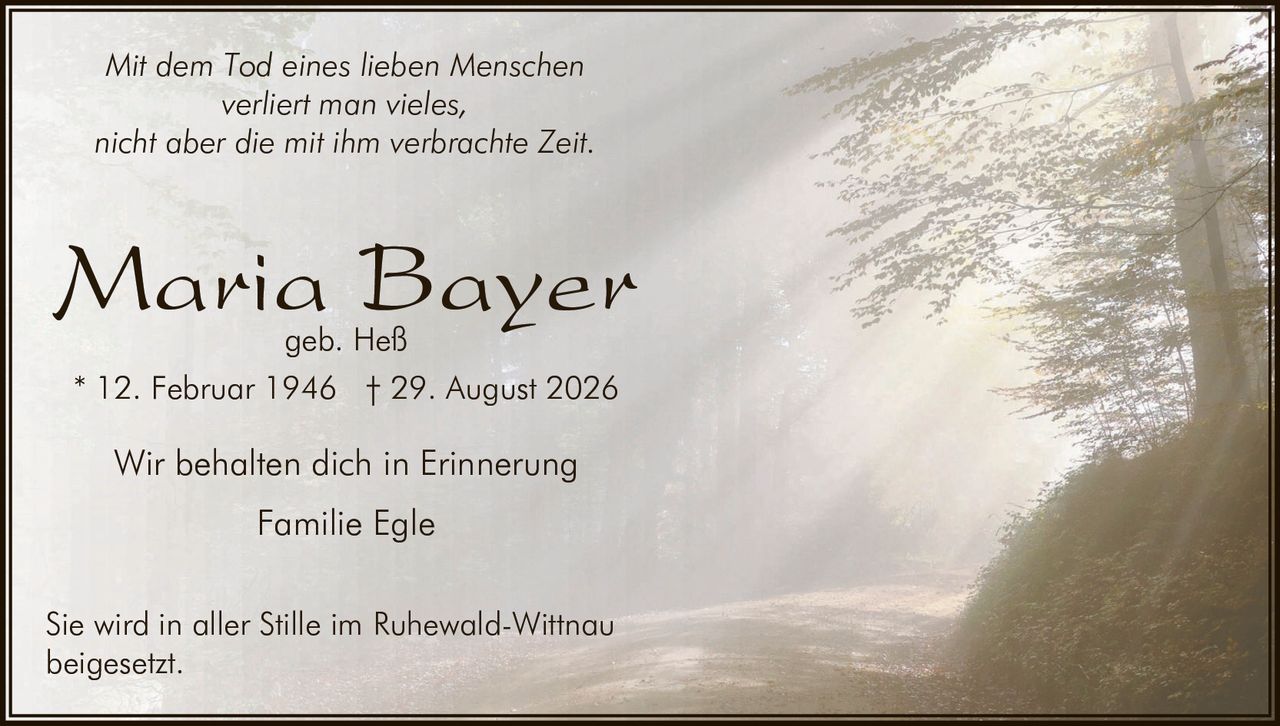 <p><i>Mit dem Tod eines lieben Menschen<br/>verliert man vieles,<br/>nicht aber die mit ihm verbrachte Zeit.</i></p><p><strong>Maria Bayer</strong><br/>geb. Heß</p><p>* 12. Februar 1946  † 29. August 2026</p><p>Wir behalten dich in Erinnerung<br/>Familie Egle</p><p>Sie wird in aller Stille im Ruhewald-Wittnau<br/>beigesetzt.</p>