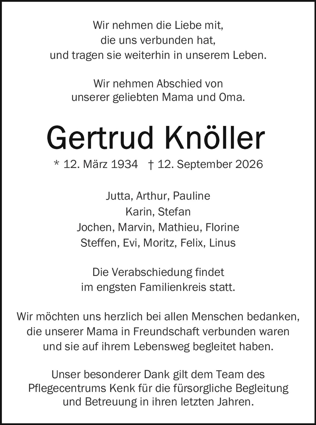 <p>Wir nehmen die Liebe mit,<br/>
die uns verbunden hat,<br/>
und tragen sie weiterhin in unserem Leben.</p>

<p>Wir nehmen Abschied von<br/>
unserer geliebten Mama und Oma.</p>

<p><strong>Gertrud Knöller</strong><br/>
* 12. März 1934 † 12. September 2026</p>

<p>Jutta, Arthur, Pauline<br/>
Karin, Stefan<br/>
Jochen, Marvin, Mathieu, Florine<br/>
Steffen, Evi, Moritz, Felix, Linus</p>

<p>Die Verabschiedung findet<br/>
im engsten Familienkreis statt.</p>

<p>Wir möchten uns herzlich bei allen Menschen bedanken, die unserer Mama in Freundschaft verbunden waren und sie auf ihrem Lebensweg begleitet haben.</p>

<p>Unser besonderer Dank gilt dem Team des Pflegecentrums Kenk für die fürsorgliche Begleitung und Betreuung in ihren letzten Jahren.</p>