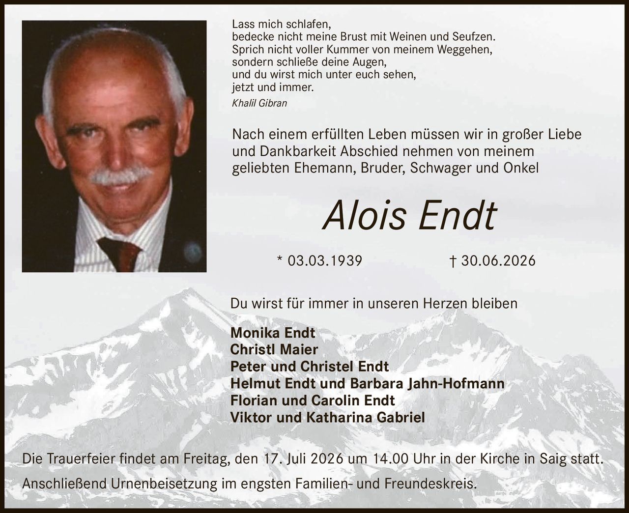 <p>Lass mich schlafen,<br>bedecke nicht meine Brust mit Weinen und Seufzen.<br>Sprich nicht voller Kummer von meinem Weggehen,<br>sondern schließe deine Augen,<br>und du wirst mich unter euch sehen,<br>jetzt und immer.</p><p><i>Khalil Gibran</i></p><p>Nach einem erfüllten Leben müssen wir in großer Liebe und Dankbarkeit Abschied nehmen von meinem geliebten Ehemann, Bruder, Schwager und Onkel</p><p><strong>Alois Endt</strong><br>* 03.03.1939 † 30.06.2026</p><p>Du wirst für immer in unseren Herzen bleiben</p><p><strong>Monika Endt</strong><br><strong>Christl Maier</strong><br><strong>Peter und Christel Endt</strong><br><strong>Helmut Endt und Barbara Jahn-Hofmann</strong><br><strong>Florian und Carolin Endt</strong><br><strong>Viktor und Katharina Gabriel</strong></p><p>Die Trauerfeier findet am Freitag, den 17. Juli 2026 um 14.00 Uhr in der Kirche in Saig statt.<br>Anschließend Urnenbeisetzung im engsten Familien- und Freundeskreis.</p>