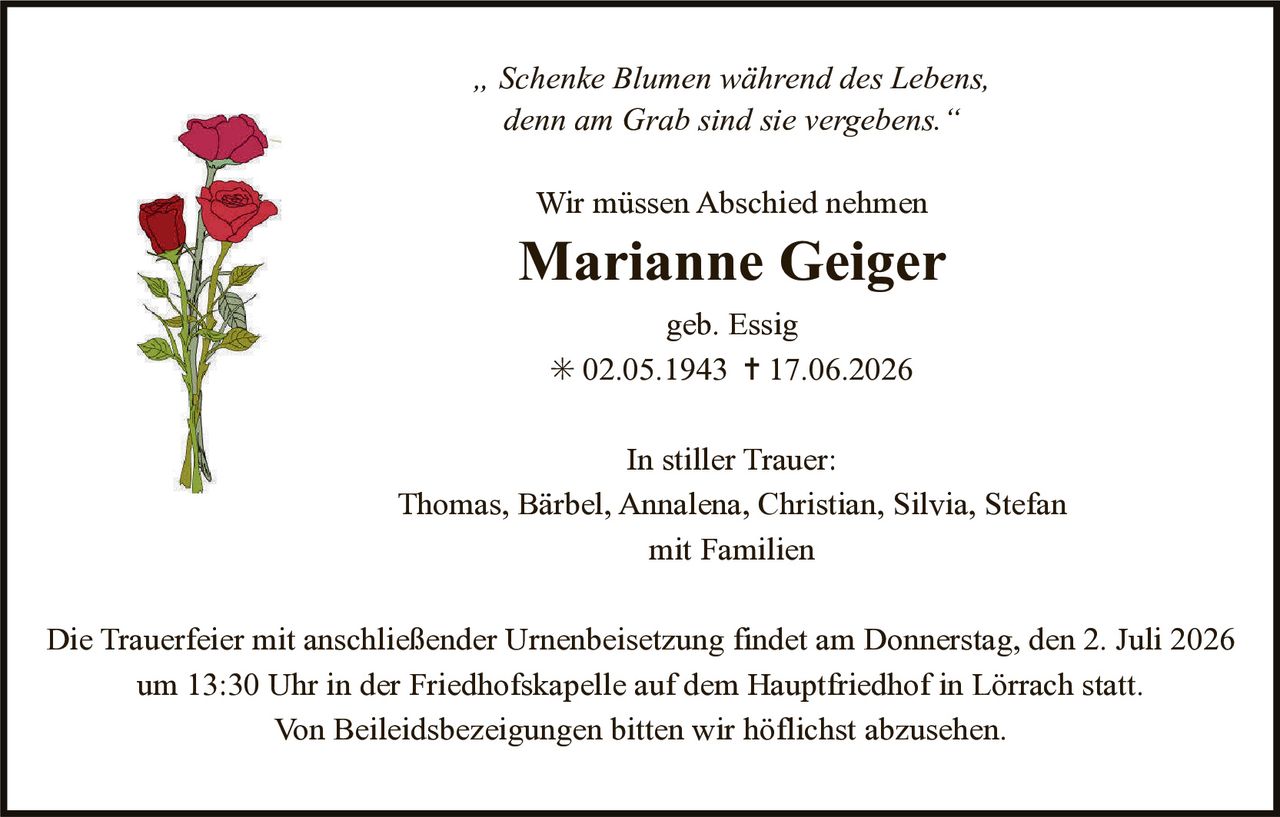 <p><i>"Schenke Blumen während des Lebens, denn am Grab sind sie vergebens."</i></p><p>Wir müssen Abschied nehmen</p><p><strong>Marianne Geiger</strong></p><p>geb. Essig</p><p>* 02.05.1943 † 17.06.2026</p><p>In stiller Trauer:</p><p>Thomas, Bärbel, Annalena, Christian, Silvia, Stefan<br />mit Familien</p><p>Die Trauerfeier mit anschließender Urnenbeisetzung findet am Donnerstag, den 2. Juli 2026 um 13:30 Uhr in der Friedhofskapelle auf dem Hauptfriedhof in Lörrach statt.</p><p>Von Beileidsbezeigungen bitten wir höflichst abzusehen.</p>
