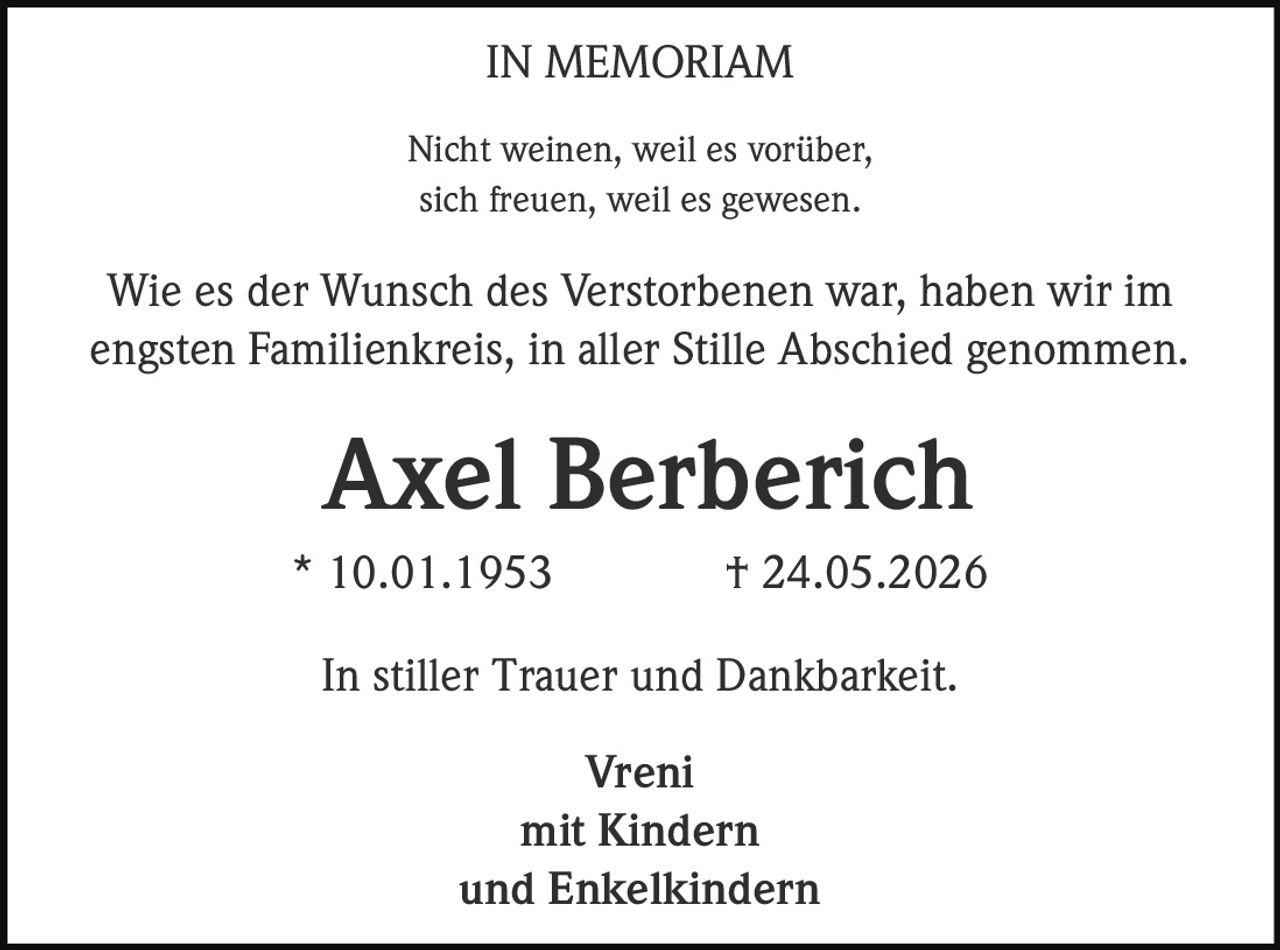 <p><strong>IN MEMORIAM</strong></p><p>Nicht weinen, weil es vorüber,<br>sich freuen, weil es gewesen.</p><p>Wie es der Wunsch des Verstorbenen war, haben wir im engsten Familienkreis, in aller Stille Abschied genommen.</p><p><strong>Axel Berberich</strong><br>* 10.01.1953 † 24.05.2026</p><p>In stiller Trauer und Dankbarkeit.</p><p>Vreni<br>mit Kindern<br>und Enkelkindern</p>