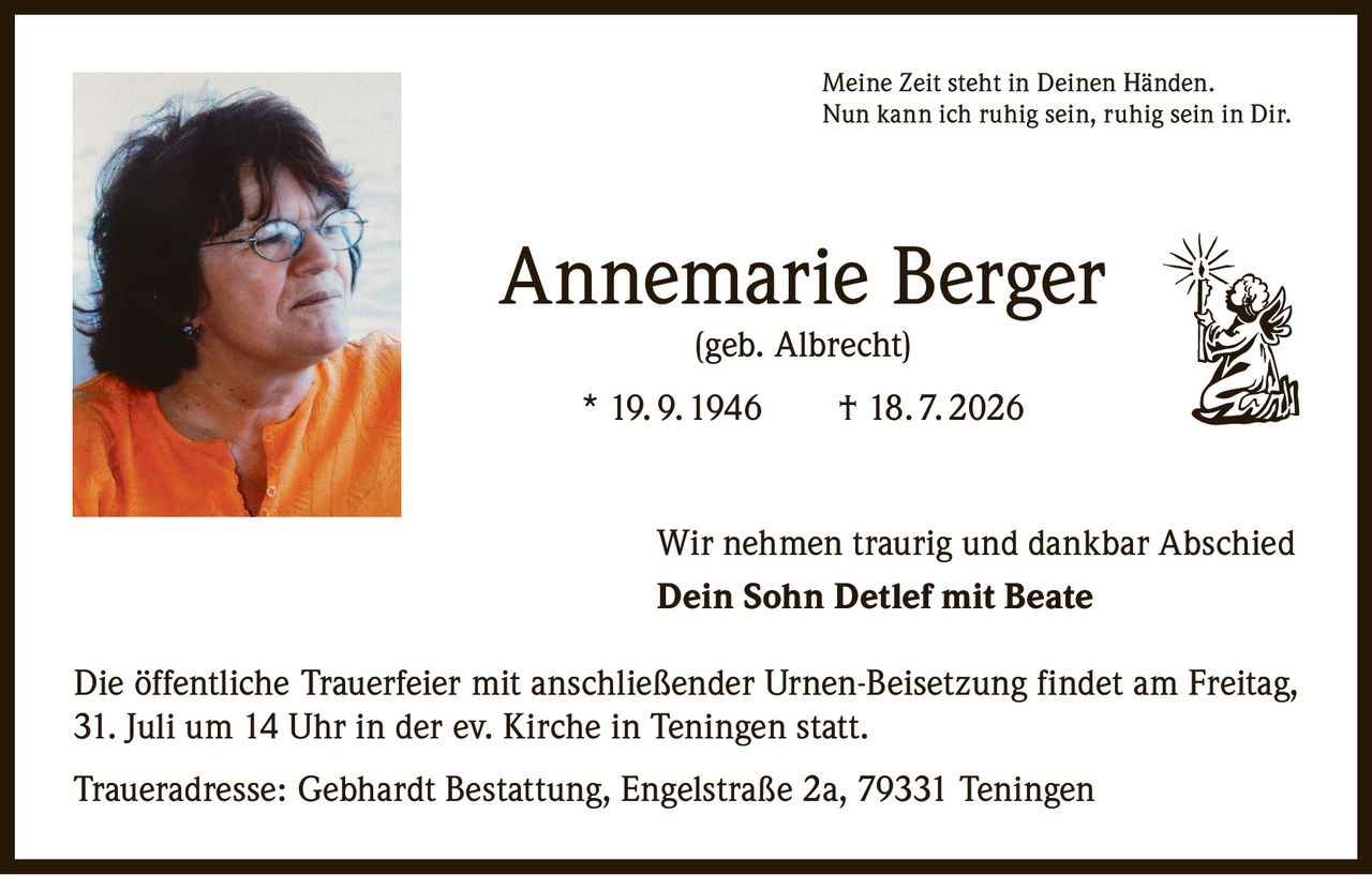 <p><i>Meine Zeit steht in Deinen Händen.<br>Nun kann ich ruhig sein, ruhig sein in Dir.</i></p><p><strong>Annemarie Berger</strong><br>(geb. Albrecht)<br>* 19. 9. 1946 † 18. 7. 2026</p><p>Wir nehmen traurig und dankbar Abschied<br><strong>Dein Sohn Detlef mit Beate</strong></p><p>Die öffentliche Trauerfeier mit anschließender Urnen-Beisetzung findet am Freitag, 31. Juli um 14 Uhr in der ev. Kirche in Teningen statt.</p><p>Traueradresse: Gebhardt Bestattung, Engelstraße 2a, 79331 Teningen</p>