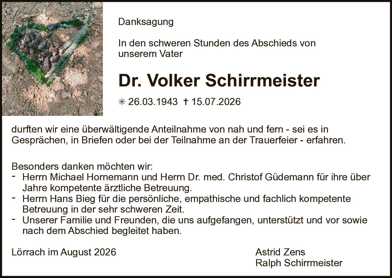 <p><strong>Danksagung</strong></p>

<p>In den schweren Stunden des Abschieds von unserem Vater</p>

<p><strong>Dr. Volker Schirrmeister</strong></p>

<p>* 26.03.1943 † 15.07.2026</p>

<p>durften wir eine überwältigende Anteilnahme von nah und fern - sei es in Gesprächen, in Briefen oder bei der Teilnahme an der Trauerfeier - erfahren.</p>

<p>Besonders danken möchten wir:</p>

<ul>
<li>Herrn Michael Hornemann und Herrn Dr. med. Christof Güdemann für ihre über Jahre kompetente ärztliche Betreuung.</li>
<li>Herrn Hans Bieg für die persönliche, empathische und fachlich kompetente Betreuung in der sehr schweren Zeit.</li>
<li>Unserer Familie und Freunden, die uns aufgefangen, unterstützt und vor sowie nach dem Abschied begleitet haben.</li>
</ul>

<p>Lörrach im August 2026                                                                 Astrid Zens<br>
Ralph Schirrmeister</p>