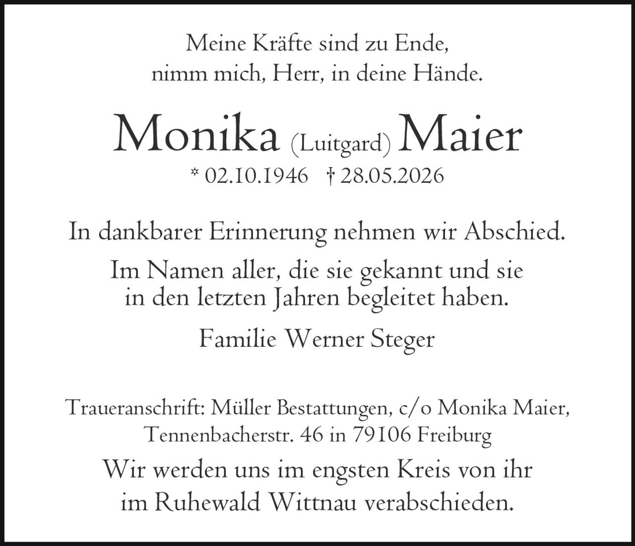 <p>Meine Kräfte sind zu Ende,<br/>nimm mich, Herr, in deine Hände.</p><p><strong>Monika (Luitgard) Maier</strong><br/>* 02.10.1946 † 28.05.2026</p><p>In dankbarer Erinnerung nehmen wir Abschied.<br/>Im Namen aller, die sie gekannt und sie in den letzten Jahren begleitet haben.</p><p>Familie Werner Steger</p><p>Traueranschrift: Müller Bestattungen, c/o Monika Maier,<br/>Tennenbacherstr. 46 in 79106 Freiburg</p><p>Wir werden uns im engsten Kreis von ihr<br/>im Ruhewald Wittnau verabschieden.</p>