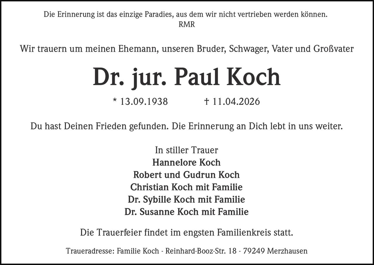 Die Erinnerung ist das einzige Paradies, aus dem wir nicht vertrieben werden können.
RMR

Wir trauern um meinen Ehemann, unseren Bruder, Schwager, Vater und Großvater

Dr. jur. Paul Koch
* 13.09.1938

† 11.04.2026

Du hast Deinen Frieden gefunden. Die Erinnerung an Dich lebt in uns weiter.
In stiller Trauer
Hannelore Koch
Robert und Gudrun Koch
Christian Koch mit Familie
Dr. Sybille Koch mit Familie
Dr. Susanne Koch mit Familie
Die Trauerfeier findet im engsten Familienkreis statt.
Traueradresse: Familie Koch - Reinhard-Booz-Str. 18 - 79249 Merzhausen