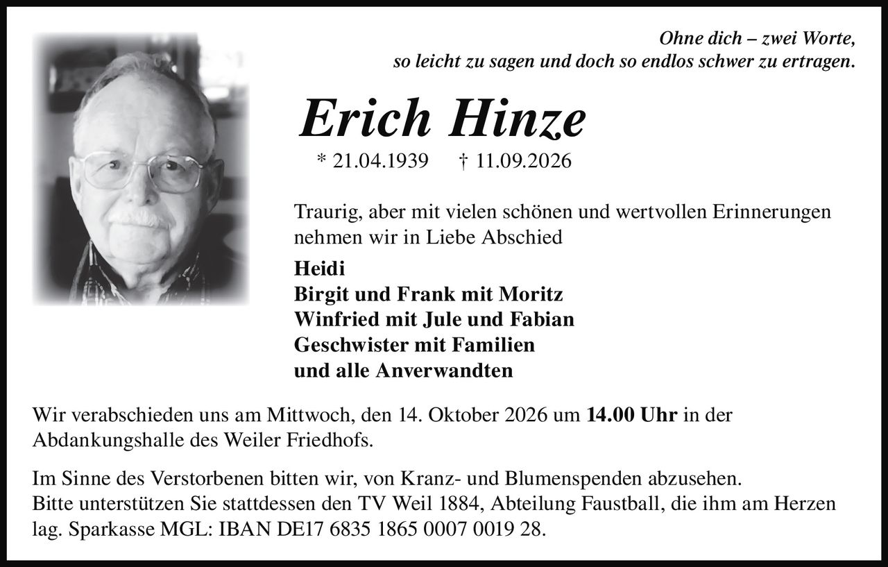 <p><i>Ohne dich – zwei Worte,<br>so leicht zu sagen und doch so endlos schwer zu ertragen.</i></p>

<p><strong>Erich Hinze</strong><br>* 21.04.1939 † 11.09.2026</p>

<p>Traurig, aber mit vielen schönen und wertvollen Erinnerungen nehmen wir in Liebe Abschied</p>

<p><strong>Heidi</strong><br>
<strong>Birgit und Frank mit Moritz</strong><br>
<strong>Winfried mit Jule und Fabian</strong><br>
<strong>Geschwister mit Familien</strong><br>
<strong>und alle Anverwandten</strong></p>

<p>Wir verabschieden uns am Mittwoch, den 14. Oktober 2026 um <strong>14.00 Uhr</strong> in der Abdankungshalle des Weiler Friedhofs.</p>

<p>Im Sinne des Verstorbenen bitten wir, von Kranz- und Blumenspenden abzusehen. Bitte unterstützen Sie stattdessen den TV Weil 1884, Abteilung Faustball, die ihm am Herzen lag. Sparkasse MGL: IBAN DE17 6835 1865 0007 0019 28.</p>