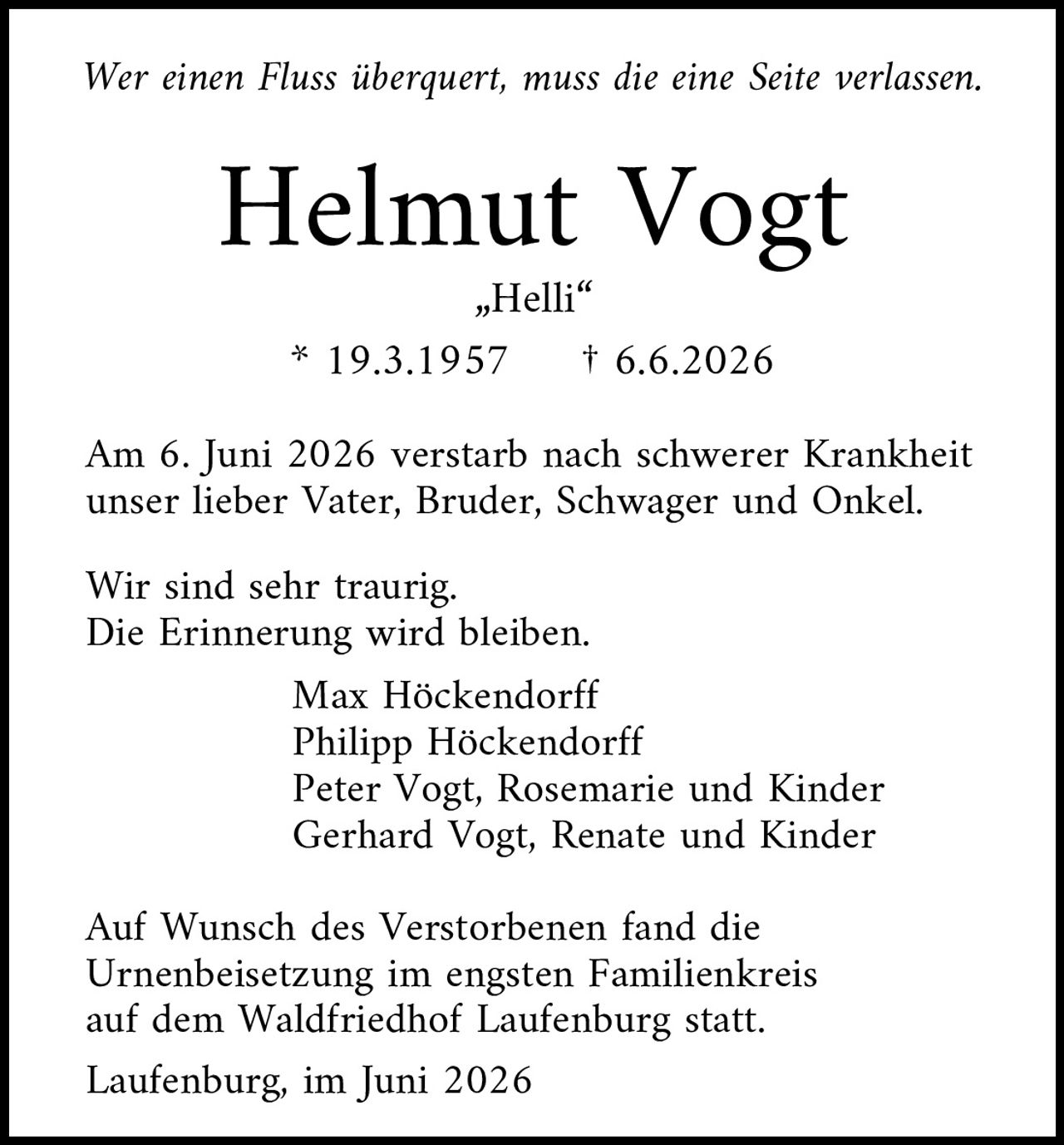 <p><i>Wer einen Fluss überquert, muss die eine Seite verlassen.</i></p><p><strong>Helmut Vogt</strong><br>„Helli"<br>* 19.3.1957 † 6.6.2026</p><p>Am 6. Juni 2026 verstarb nach schwerer Krankheit unser lieber Vater, Bruder, Schwager und Onkel.</p><p>Wir sind sehr traurig.<br>Die Erinnerung wird bleiben.</p><p>Max Höckendorff<br>Philipp Höckendorff<br>Peter Vogt, Rosemarie und Kinder<br>Gerhard Vogt, Renate und Kinder</p><p>Auf Wunsch des Verstorbenen fand die Urnenbeisetzung im engsten Familienkreis auf dem Waldfriedhof Laufenburg statt.</p><p>Laufenburg, im Juni 2026</p>